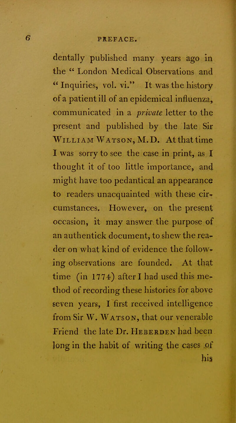 dentally published many years ago in the  London Medical Observations and  Inquiries, vol. vi. It was the history of a patient ill of an epidemical influenza, communicated in a private letter to the present and published by the late Sir William Watson, M.D. At that time I was sorry to see the case in print, as I thought it of too little importance, and might have too pedantical an appearance to readers unacquainted with these cir- cumstances. However, on the present occasion, it may answer the purpose of an authentick document, to shew the rea-^ der on what kind of evidence the follow- ing observations are founded. At that time (in 1774-) after I had used this me- thod of recording these histories for above seven years, I first received intelligence from Sir W. Watson, that our venerable Friend the late Dr. Heberden had been Jong in the habit of writing the cases .of hia