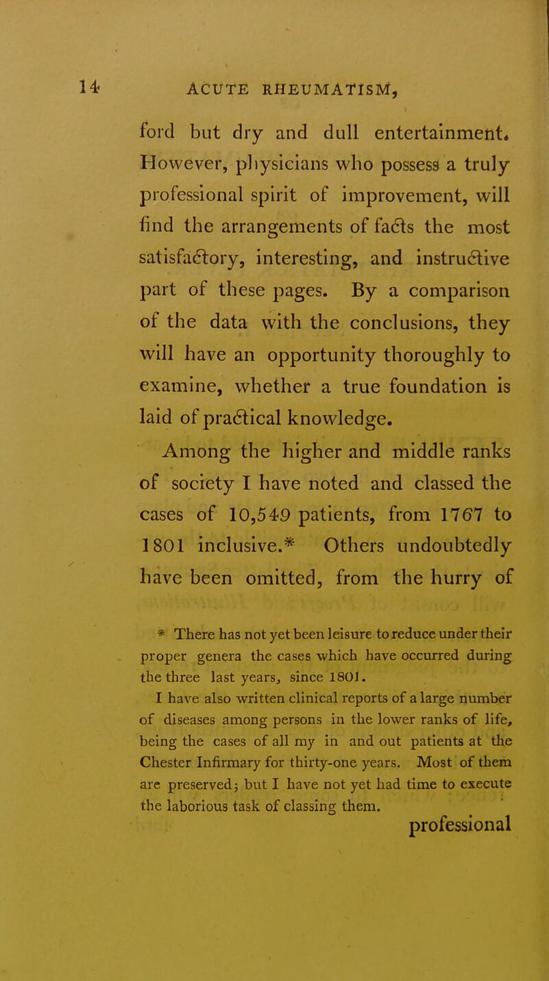 ford but dry and dull entertainment* However, pliysicians who possess a truly professional spirit of improvement, will find the arrangements of fa6ts the most satisfactory, interesting, and instructive part of these pages. By a comparison of the data with the conclusions, they will have an opportunity thoroughly to examine, whether a true foundation is laid of practical knowledge. Among the higher and middle ranks of society I have noted and classed the cases of 10,549 patients, from 1767 to 1801 inclusive.* Others undoubtedly have been omitted, from the hurry of * There has not yet been leisure to reduce under their proper genera the cases which have occurred during the three last years, since 1801. I have also written clinical reports of a large number of diseases among persons in the lower ranks of life, being the cases of all my in and out patients at the Chester Infirmary for thirty-one years. Most of them are preserved j but I have not yet had time to execute the laborious task of classing them. professional