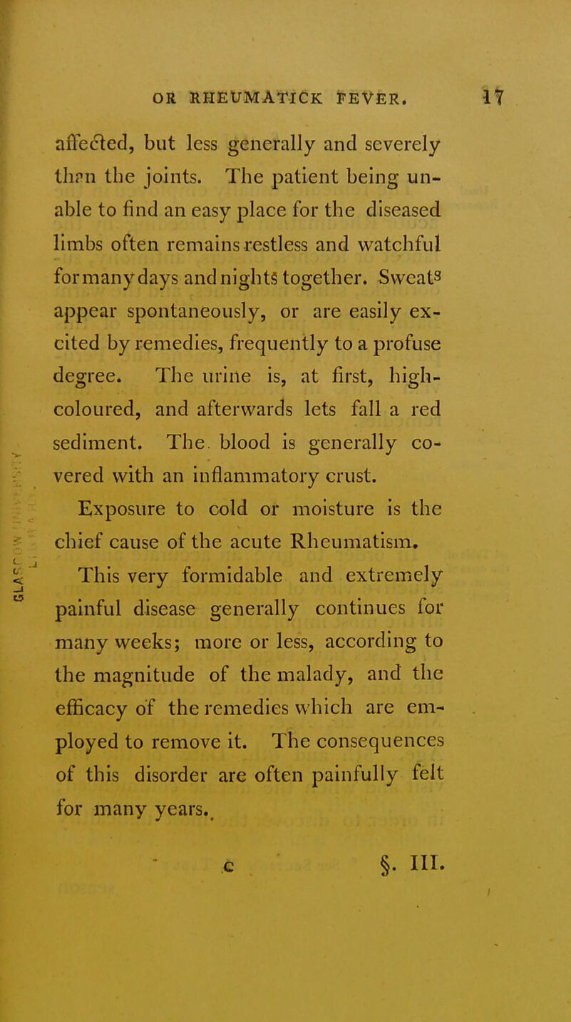 affected, but less generally and severely tlipn the joints. The patient being un- able to find an easy place for the diseased, limbs often remains restless and watchful formanydays and nights together. Sweats appear spontaneously, or are easily ex- cited by remedies, frequently to a profuse degree. The urine is, at first, high- coloured, and afterwards lets fall a red sediment. The. blood is generally co- vered with an inflammatory crust. Exposure to cold or moisture is the chief cause of the acute Rheumatism, This very formidable and extremely painful disease generally continues for many weeks; more or less, according to the magnitude of the malady, and the eflScacy of the remedies which are em- ployed to remove it. The consequences of this disorder are often painfully ^elt for many years.. c §. Ill