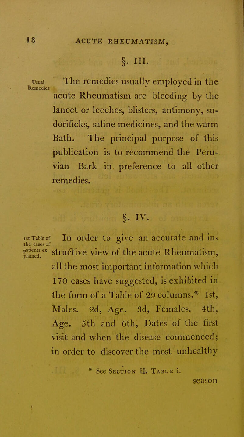 §. III. Usual The remedies usually employed in the Remedies acute Rheumatism are bleeding by the lancet or leeches, blisters, antimony, su- dorificks, saline medicines, and the warm Bath. The principal purpose of this publication is to recommend the Peru- vian Bark in preference to all other remedies. §. IV. ist Table of In ordcr to give an accurate and in< the cases of £ned. stru^live view of the acute Rheumatism, all the most important information which 170 cases have suggested, is exhibited in the form of a Table of 29 columns.* 1st, Males. 2d, Age. 3d, Females. 4th, Age. 5th and 6th, Dates of the first visit and when the disease commenced; in order to discover the most unhealthy • * See Section II. Table i. season 1