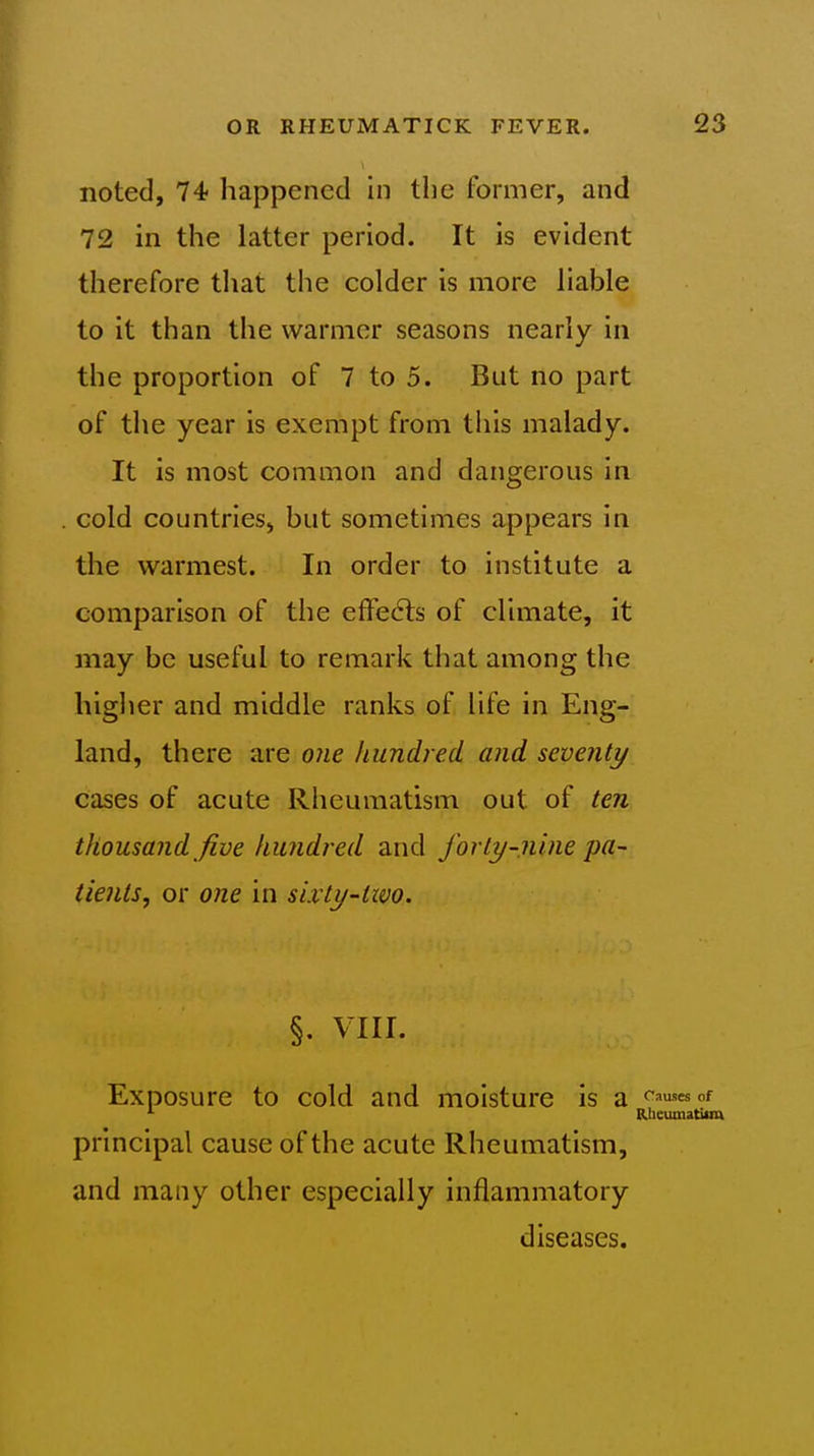 noted, 74 happened in the former, and 72 in the latter period. It is evident therefore that the colder is more liable to it than the warmer seasons nearly in the proportion of 7 to 5. But no part of the year is exempt from this malady. It is most common and dangerous in cold countries, but sometimes appears in the warmest. In order to institute a comparison of the effects of climate, it may be useful to remark that among the higlier and middle ranks of life in Eng- land, there are o?ie hundred and seventy cases of acute Rheumatism out of ten thousand five hundred and forty-nine pa- tients, or one in sixty-two. §. VIII. Exposure to cold and moisture is a ffu^esnf Rlicumatitm principal cause of the acute Rheumatism, and many other especially inflammatory diseases. !