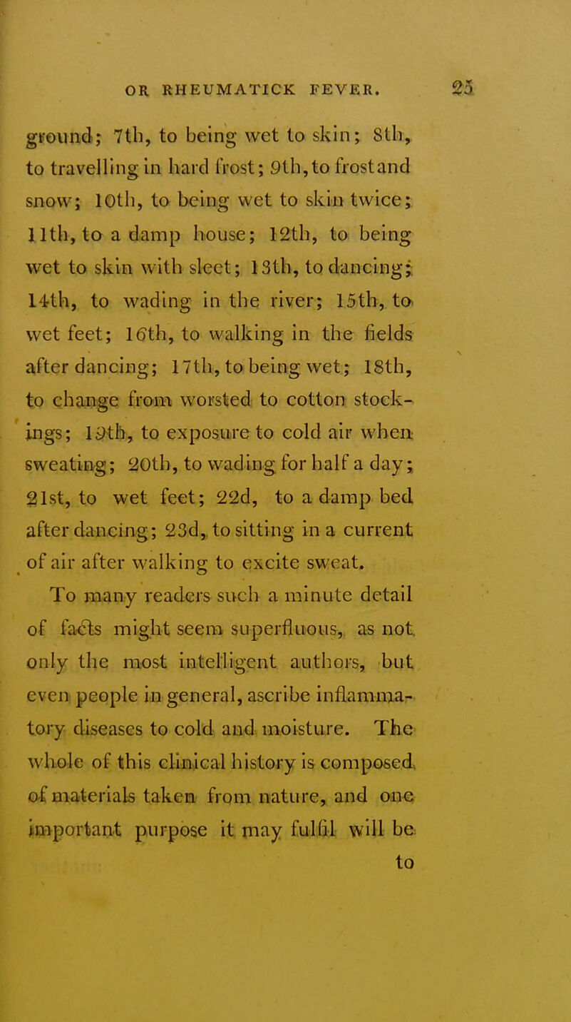 gFoiindj 7tli, to being wet to skin; 8tli, to travelling in hard frost; 9th,to frostand snow; 10th, to being wet to skin twice; 11th, to a damp house; 12th, to being wet to skin with sleet;. 13th, to dancing;; 14th, to wading in the river; 15th, to wet feet; 16th, to walking in the fields after dancing; 17th, to being wet; 18th, to change i\&m worsted to cotton stock- ings; 19th, to exposure to cold air when sweating; 20th, to wading for half a day; 21st, to wet feet; 22d, to a damp bed after daacing; 23d,, to sitting in a current of air after walking to excite sweat. To many readers such a minute detail of fa^s might seem superfluous, as not only the most intelligent authors, but even people in general, ascribe inflamma- tory diseases to cold and moisture. The- whole of this clinical history is composed of materials taken from nature, and one important purpose it may fulfil will be to