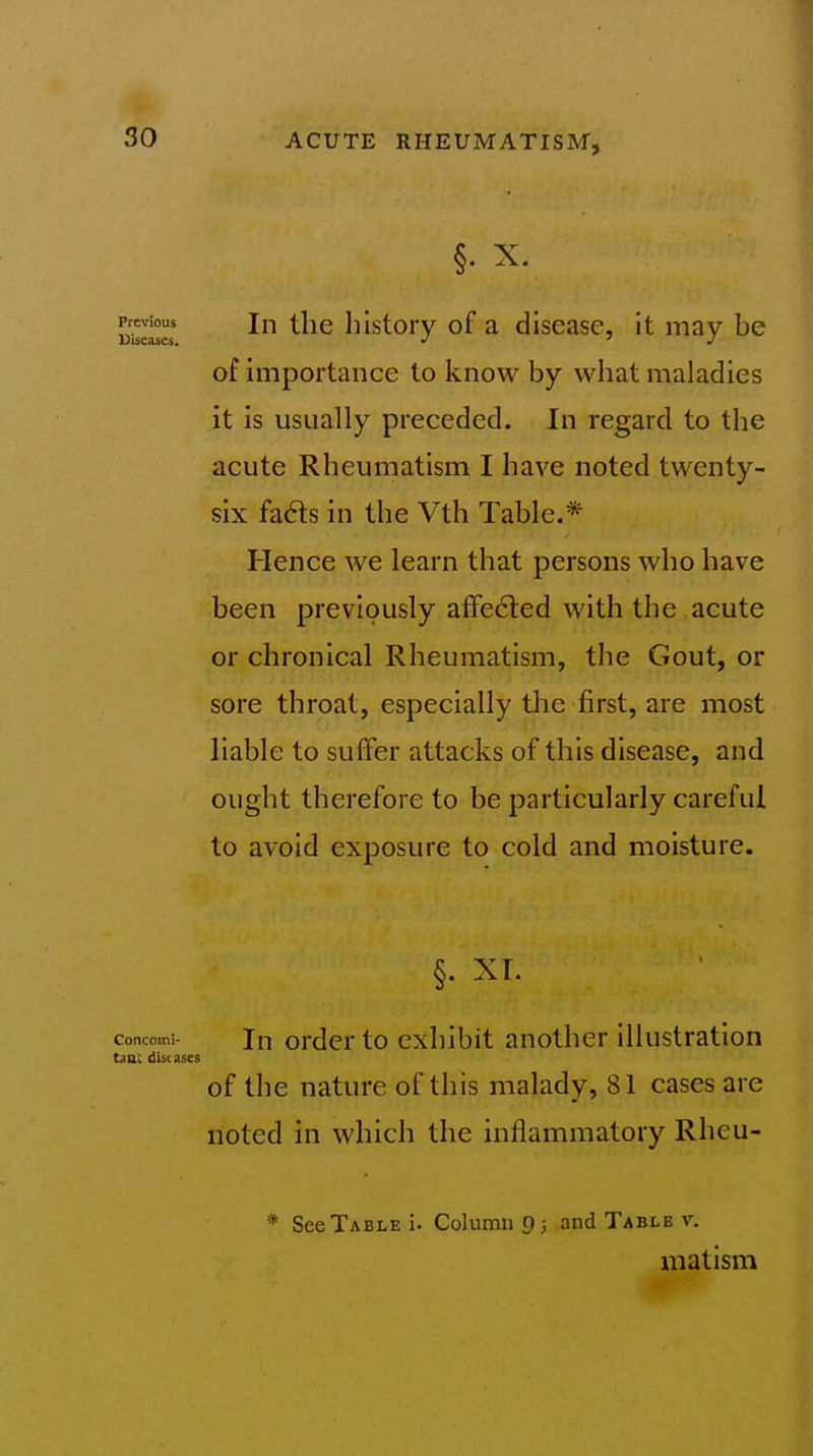 Bisei^es ^^^^ history of a disease, it may be of importance to know by what maladies it is usually preceded. In regard to the acute Rheumatism I have noted twenty- six fad:s in the Vth Table.* Hence we learn that persons who have been previously afFe6led with the acute or chronical Rheumatism, the Gout, or sore throat, especially the first, are most liable to suffer attacks of this disease, and ought therefore to be particularly careful to avoid exposure to cold and moisture. §. XL concomi- Jn ordcr to exhibit another illustration tint diseases of the nature of this malady, 81 cases are noted in which the inflammatory Rheu- * See Table!. Column 9 3 and Table v. matism