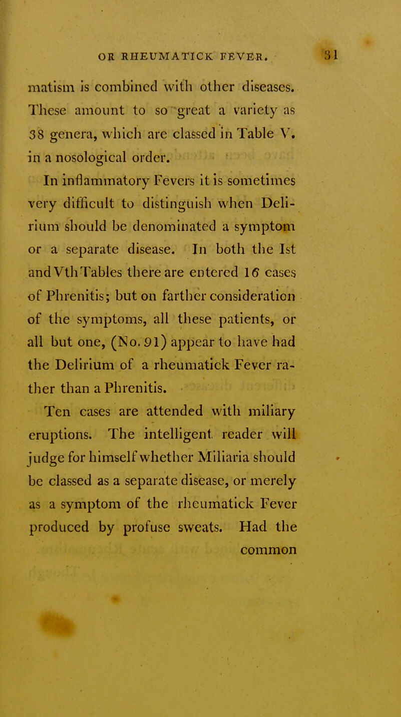 matism is combined with other diseases. These amount to so great a variety as 38 genera, whicli are classed in Table V. in a nosological order. In inflammatory Fevers it is sometimes very difficult to distinguish when Deli- rium should be denominated a symptom or a separate disease. In both the 1st and VthTables there are entered 16 cases of Phrenitis; but on farther consideration of the symptoms, all these patients, or all but one, (No. 91) appear to have had the Delirium of a rheumatick Fever ra- ther than a Phrenitis. Ten cases are attended with miliary eruptions. The intelligent reader will judge for himself whether Miliaria should be classed as a separate disease, or merely as a symptom of the rheumatick Fever produced by profuse sweats. Had the common