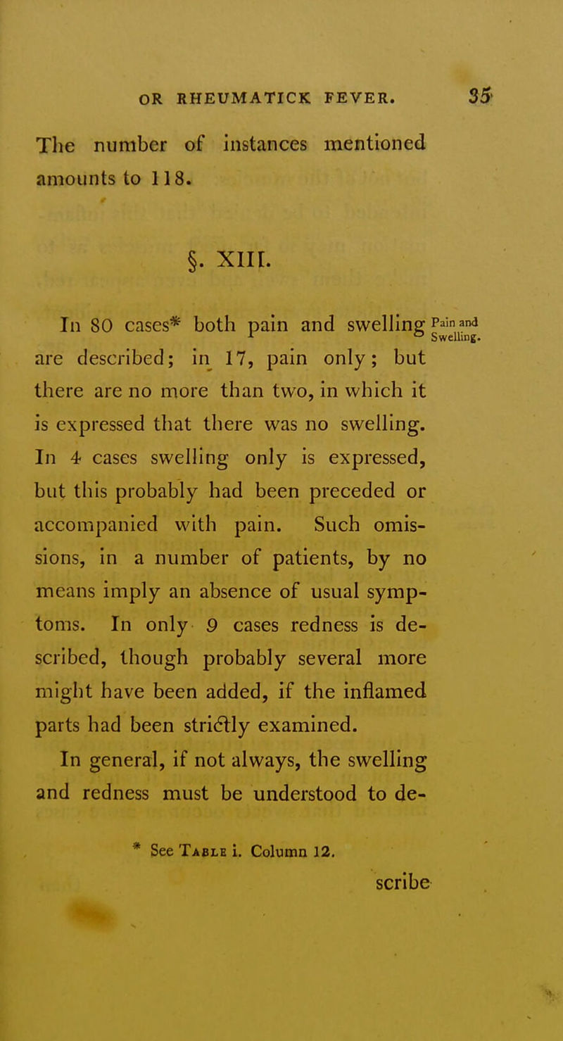 The number of instances mentioned amounts to 118. §. xiir. In 80 cases* both pain and swelhnsf P^'n^na  Swelling. are described; in 17, pain only; but there are no more than two, in which it is expressed that there was no swelling. In 4 cases swelling only is expressed, but this probably had been preceded or accompanied with pain. Such omis- sions, in a number of patients, by no means imply an absence of usual symp- toms. In only 9 cases redness is de- scribed, though probably several more might have been added, if the inflamed parts had been stridtly examined. In general, if not always, the swelling and redness must be understood to de- * See Table i. Column 12. scribe