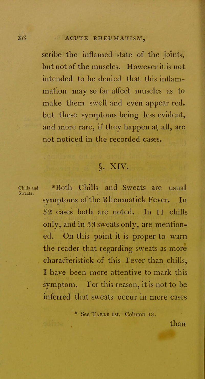 scribe the inflamed state of the joints, but not of the muscles. However it is not intended to be denied that this inflam- mation may so far affe6t muscles as to make them swell and even appear red, but these symptoms being less evident, and more rare, if they happen at all, are not noticed in the recorded cases. §. XIV. Chills and *Both Chills- and Sweats are usual Sweats. symptoms of the Rheumatick Fever. In 52 cases both are noted. In 11 chills only, and in 33 sweats only, are mention- ed. On this point it is proper to warn the reader that regarding sweats as more chara6teristick of this Fever than chills, I have been more attentive to mark this symptom. For this reason, it is not to be inferred that sweats occur in more cases See Table 1st. Column 13. than