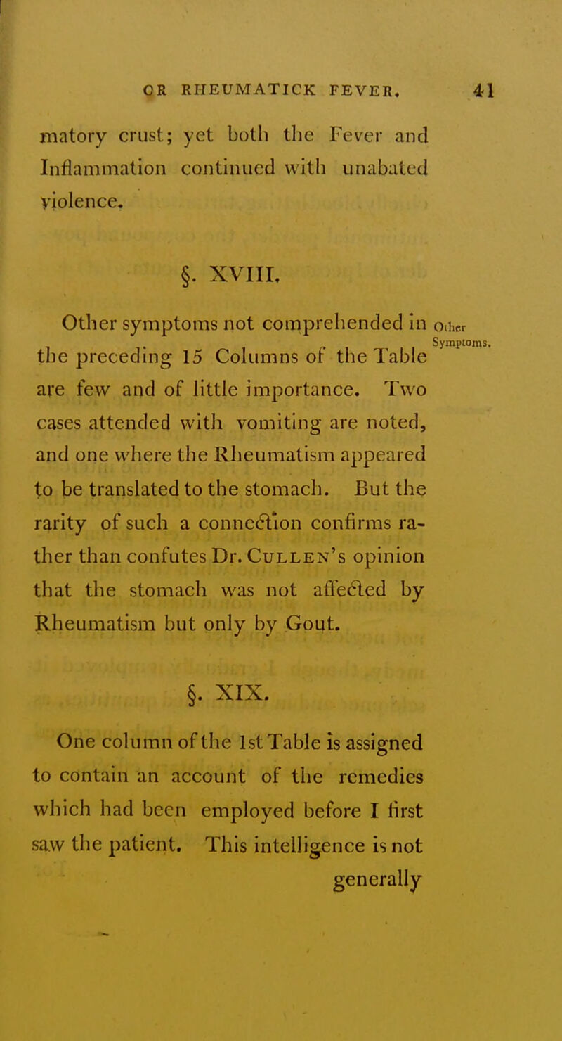 matory crust; yet both the Fever and Inflammation conthuied with unabated violence. §. XVIII, Other symptoms not comprehended in other Symptoms, the preceding 15 Columns or the Table are few and of little importance. Two cases attended with vomiting are noted, and one where the Rheumatism appeared to te translated to the stomach. But the rarity of such a conne(?lion confirms ra- ther than confutes Dr. Cullen's opinion that the stomach was not affe6led by Rheumatism but only by Gout. §. XIX. One column of the 1st Table is assigned to contain an account of the remedies which had been employed before I lirst saw the patient. This intelligence is not generally