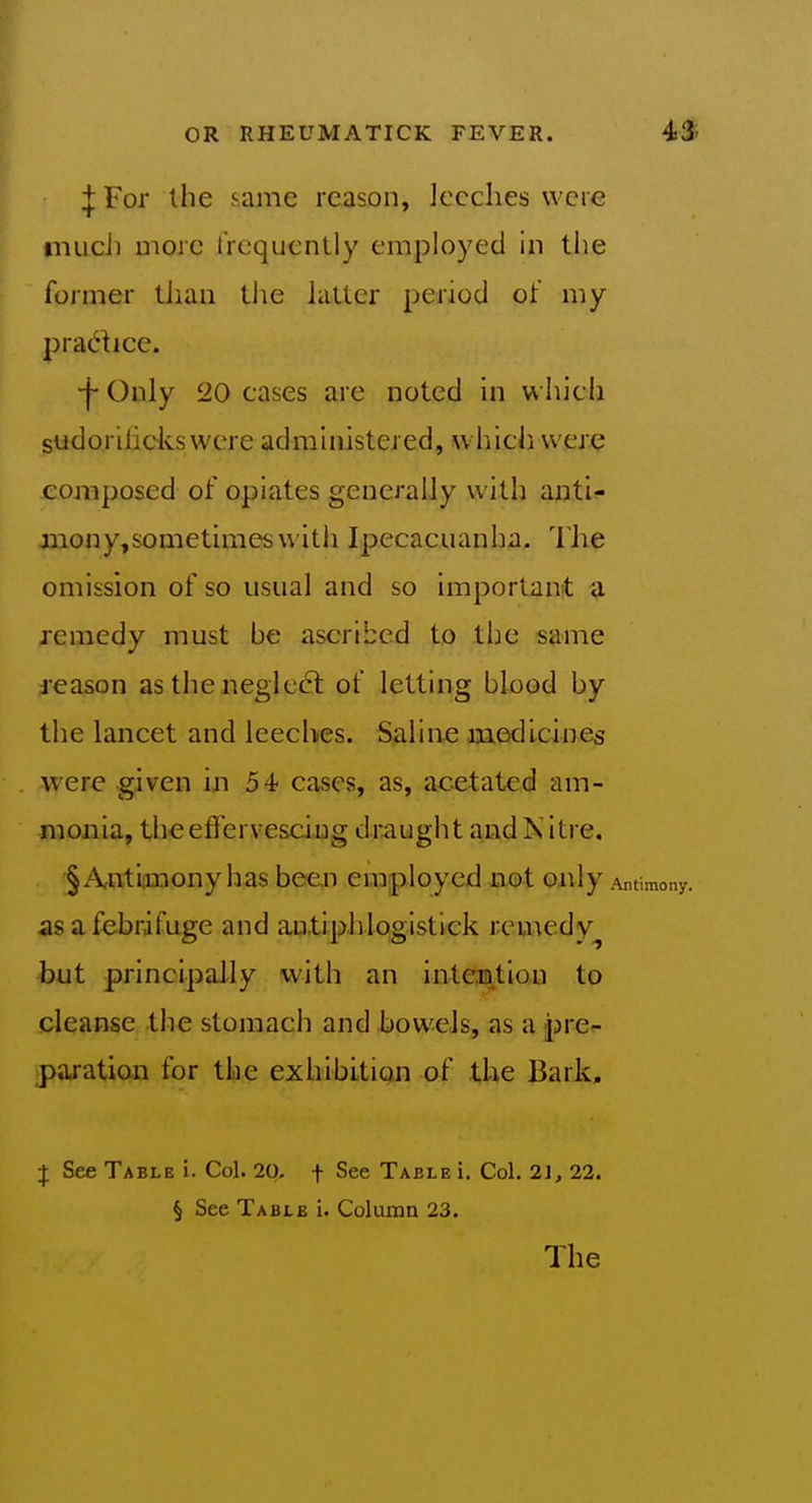 :|: For the .same reason, leeches were niucJi more frequently employed in the former than tlie latter period of my pradice. •f Only 20 cases are noted in which sudoriiicks were administered, which were composed of opiates generally with anti- mony,sometimes with Ipecacuanha. I'he omission of so usual and so important a remedy must be ascribed to the same reason as the neglec5l of letting blood by the lancet and leeches. Saline medicines were given in 54 cases, as, acetated am- monia, theefferve&ciug draught and N itre. §A,ntiimony has been employed not only Antimony, as a febrifuge and autiphlogistick remedy^ but principally with an inteintion to cleanse the stomach and bowels, as a pre- gparation for the exhibition of the Bark. J See Table i. Col. 20. f See Table i. Col. 21, 22. § See Table i. Column 23. The