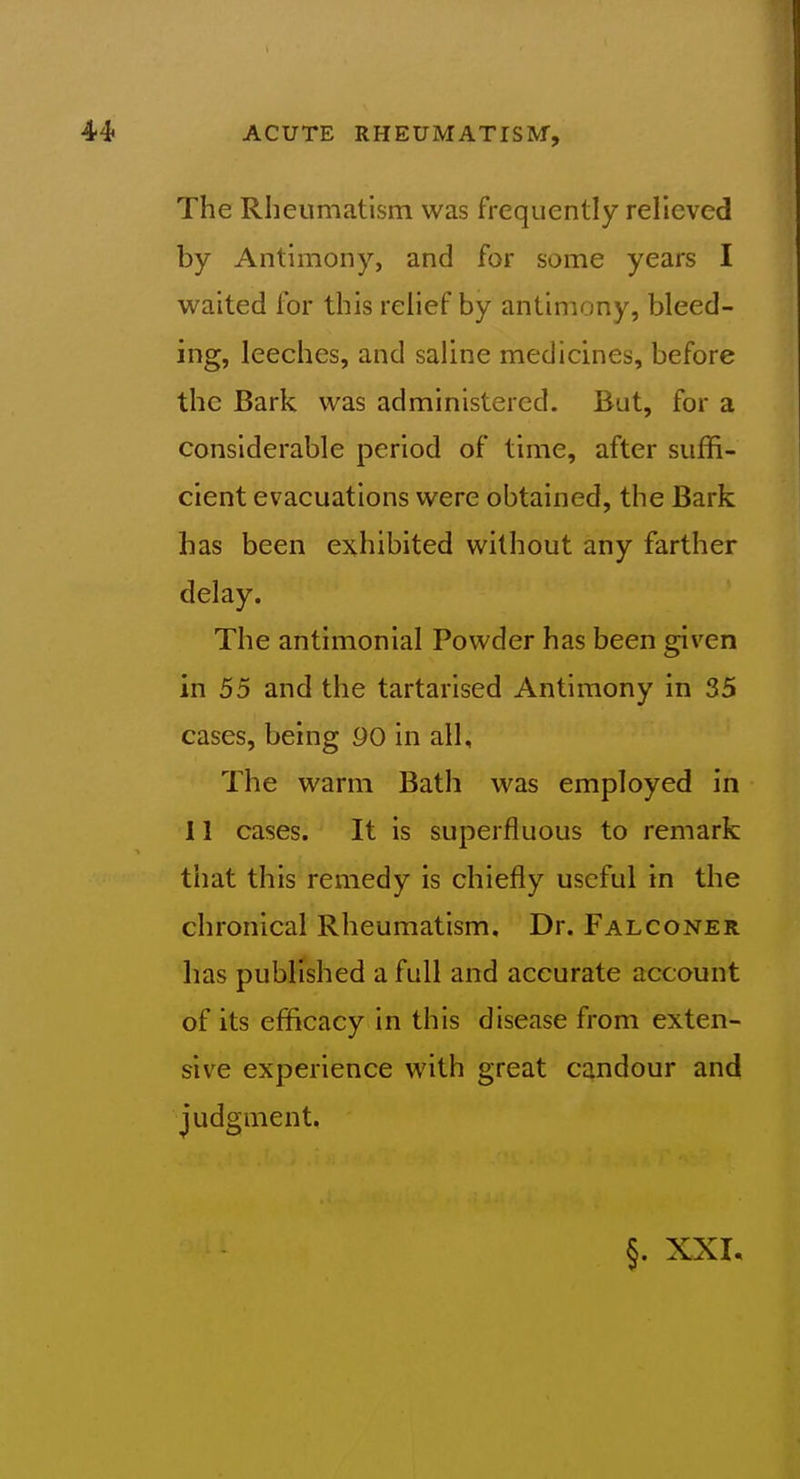 The Rheumatism was frequently relieved by Antimony, and for some years I waited for this rehef by antimony, bleed- ing, leeches, and saline medicines, before the Bark was administered. But, for a considerable period of time, after suffi- cient evacuations were obtained, the Bark has been exhibited without any farther delay. The antimonial Powder has been given in 55 and the tartarised Antimony in 35 cases, being 90 in all. The warm Bath was employed in 11 cases. It is superfluous to remark that this remedy is chiefly useful in the chronical Rheumatism. Dr. Falconer has published a full and accurate account of its efficacy in this disease from exten- sive experience with great candour and judgment.