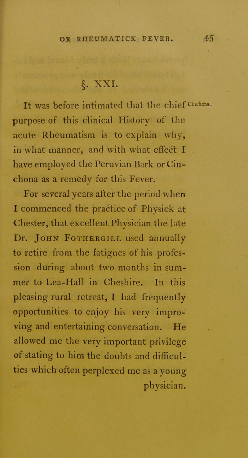 §. XXL It was before intimated that the chiefs purpose of this clinical History of the acute Rheumatism is to explain why, in what manner, and with what efFe6l I have employed the Peruvian Bark or Cin chona as a remedy for this Fever. For several years after the period when I commenced the pra6lice of Physick at Chester, that excellent Physician the late Dr. John Fotiiergill used annually to retire from the fatigues of his profes- sion during about two months in sum- mer to Lea-Hall in Cheshire. In this pleasing rural retreat, I had frequently opportunities to enjoy his very impro- ving and entertaining conversation. He allowed me the very important privilege of stating to him the doubts and difficul- ties which often perplexed me as a young physician.