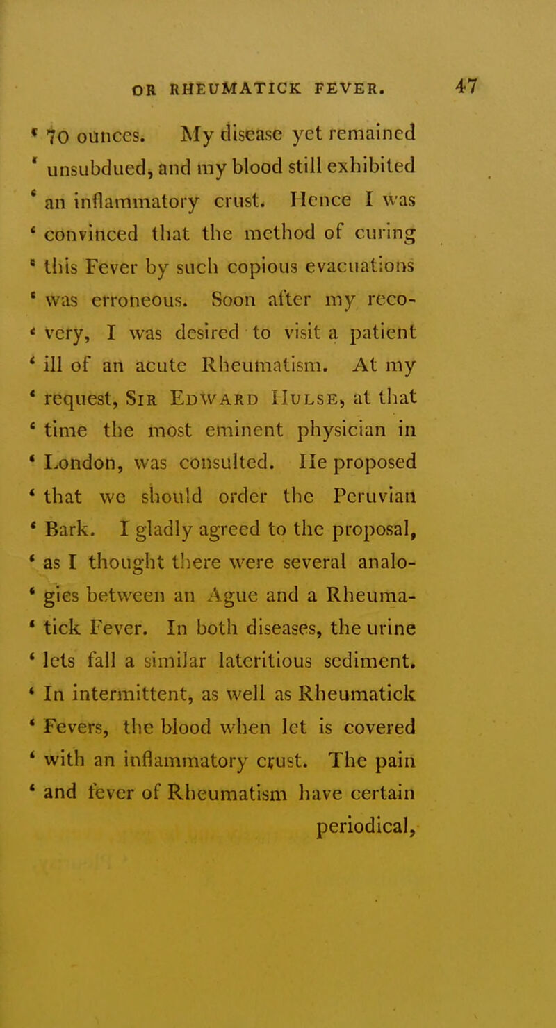 70 ounces. My disease yet remained unsubdued, and my blood still exhibited an inflammatory crust. Hence I was convinced that the method of curing this Fever by such copious evacuations was erroneous. Soon alter my reco- very, I was desired to visit a patient ill of an acute Rheumatism. At my request, Sir Edward Hulse, at that time the most eminent physician in London, was consulted. He proposed that we should order the Peruvian Bark. I gladly agreed to the proposal, as I thought there were several analo- gies between an Ague and a Rheuma- tick Fever. In both diseases, the urine lets fall a similar lateritlous sediment. In intermittent, as well as Rheumatick Fevers^ the blood when let is covered with an inflammatory cyust. The pain and fever of Rheumatism have certain periodical,