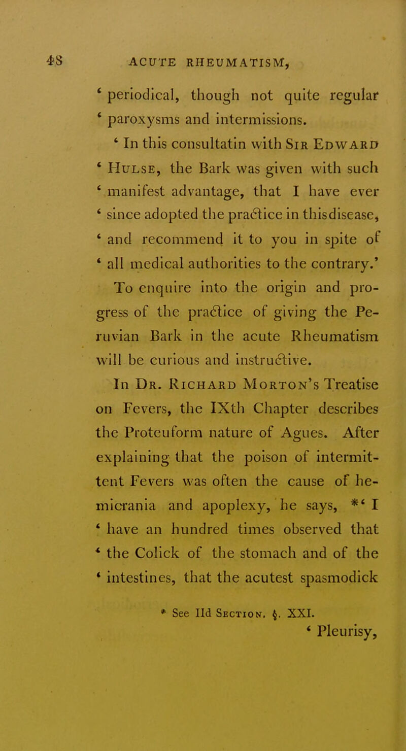 ' periodical, though not quite regular ' paroxysms and intermissions. ' In this consultatin with Sir Edward ' HuLSE, the Bark was given with such ' manifest advantage, that I have ever ' since adopted the practice in thisdisease, ' and recommend it to you in spite of * all medical authorities to the contrary.* To enquire into the origin and pro- gress of the pra6lice of giving the Pe- ruvian Bark in the acute Rheumatism will be curious and instructive. In Dr. Richard Morton's Treatise on Fevers, the IXth Chapter describes the Proteuform nature of Agues. After explaining that the poison of intermit- tent Fevers was often the cause of he- micrania and apoplexy, he says, ** I * have an hundred times observed that * the Colick of the stomach and of the * intestines, that the acutest spasmodick * See Ild Section. ^. XXL * Pleurisy,