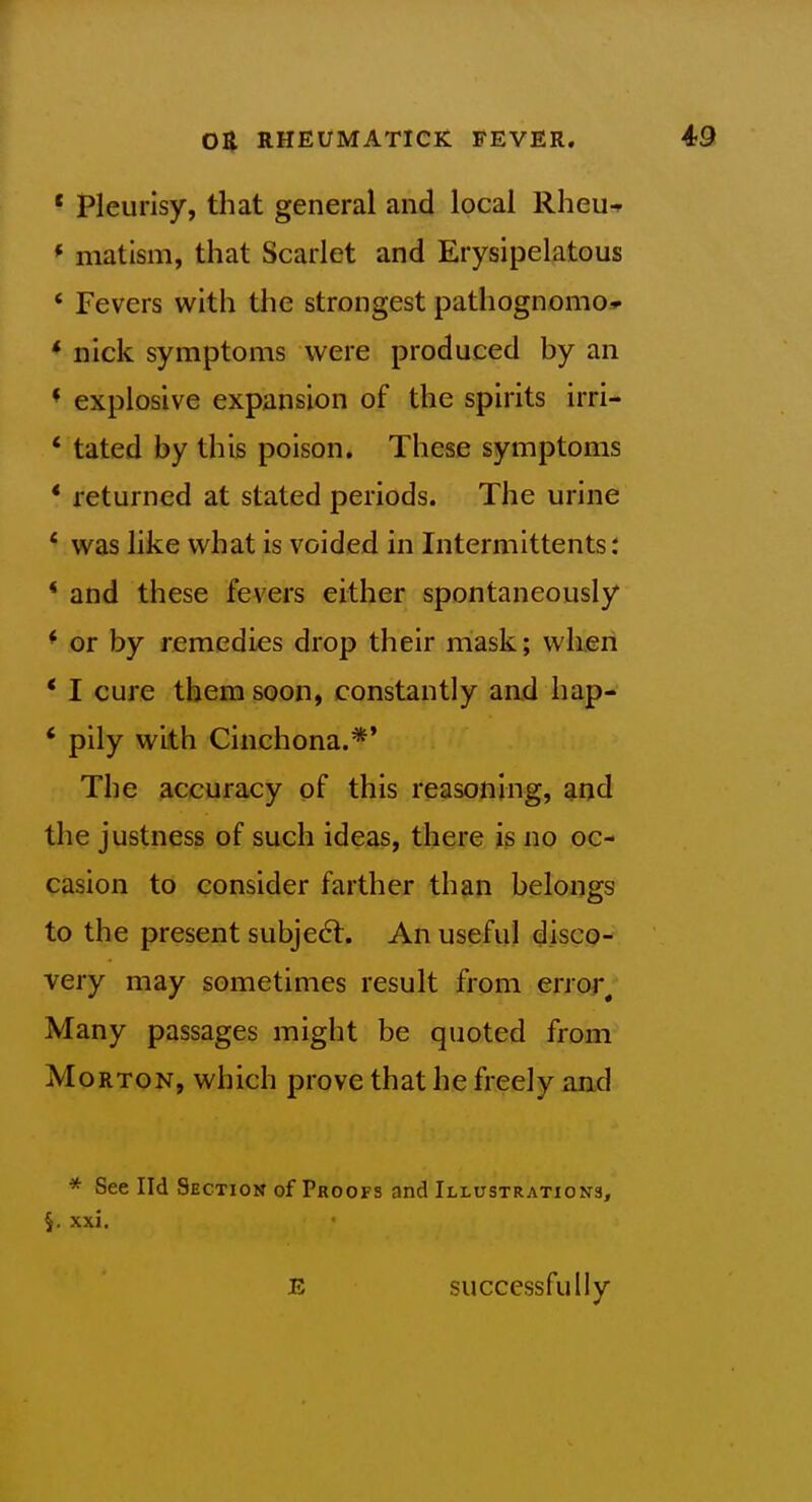 * Pleurisy, that general and local RheUf * matism, that Scarlet and Erysipelatous ' Fevers with the strongest pathognomo*- * nick symptoms were produced by an * explosive expansion of the spirits irri- * tated by this poison. These symptoms * returned at stated periods. The urine * was like what is voided in Intermittents: * and these fevers either spontaneously * or by remedies drop their mask; when * I cure them soon, constantly and hap- * pily with Cinchona.*' The accuracy of this reasoning, and the justness of such ideas, there is no oc- casion to consider farther than belongs to the present subject. An useful disco- very may sometimes result from error. Many passages might be quoted from Morton, which prove that he freely and * See Ild Section of Proofs and Illustrations, xxi. E successfully