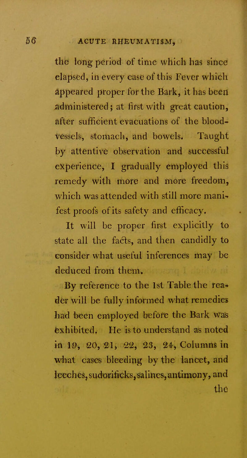 the long period of time which has since elapsed, in every case of this Fever which appeared proper for the Bark, it has been ^dministefed; at first with gre£lt caution, after sufficient evacuations of the blood- vesselfe, stomach, and bowels. Taught by attentive observation and successful experience, I gradually employed this remedy with more and more freedom, which was attended with still more mani- fest proofs of its safety and efficacy. It will be proper first explicitly to state all the fa6ts, and then candidly to consider what useful inferences may be deduced from them. By reference to the 1st Table the rea-» der will be fully informed what remedies had been employed before the Bark Wass fexhibited. He is to undei-stand as noted in 19, 20, 21, 22, 23, 24^, Columns in wliat cases bleeding by the lancet, and Jeeches, sudorificks, salines, antimony, and thO