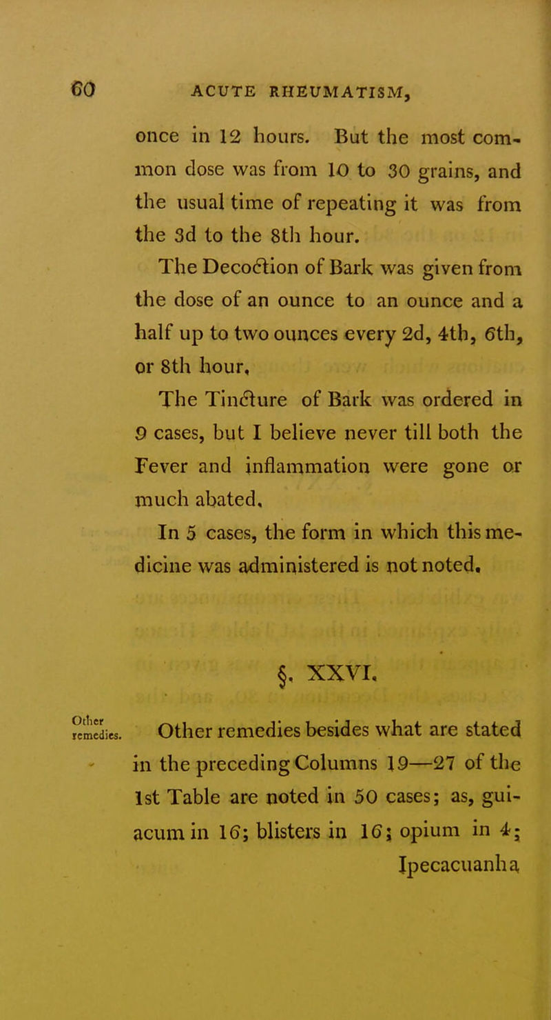 once in 12 hours. But the most com- mon dose was from 10 to 30 grains, and the usual time of repeating it was from the 3d to the 8tli hour. The Deco6lion of Bark was given from the dose of an ounce to an ounce and a half up to two ounces every 2d, 4th, 6th, or 8th hour. The Tincture of Bark was ordered in 9 cases, but I believe never till both the Fever and inflammation were gone or much abated. In 5 cases, the form in which this me- dicine was administered is not noted. §, XXVI, other remedies besides what are stated in the preceding Columns 19—27 of the 1st Table are noted in 50 cases; as, gui- acumin 16; blisters in 16; opium in 4; Ipecacuanhf^