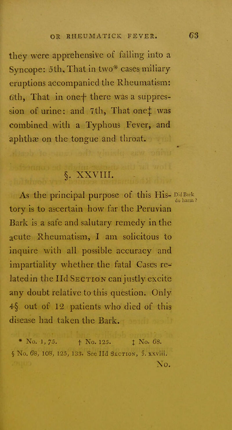 they were apprehensive of falling into a Syncope: 5th, That in two* cases miliary eruptions accompanied the Rheumatism: 6th, That in one-f* there was a suppres- sion of urine: and 7th, That onej was combined with a Typhous Fever, and aphthas on the tongue and tlu'oat. §. xxviir. As the principal purpose of this His- tory is to ascertain how far the Peruvian Bark is a safe and salutary remedy in the acute Rheumatism, I am solicitous to inquire with all possible accuracy and impartiality whether the fatal Cases re- lated in the lid Section can justly excite any doubt relative to this question. Only 4§ out of 12 patients who died of this disease had taken the Bark. * No. 1, 75. t No. 125. t No. 6S. § No. 68, 108, 125, 133. See lid Section, §. xxviii. No.