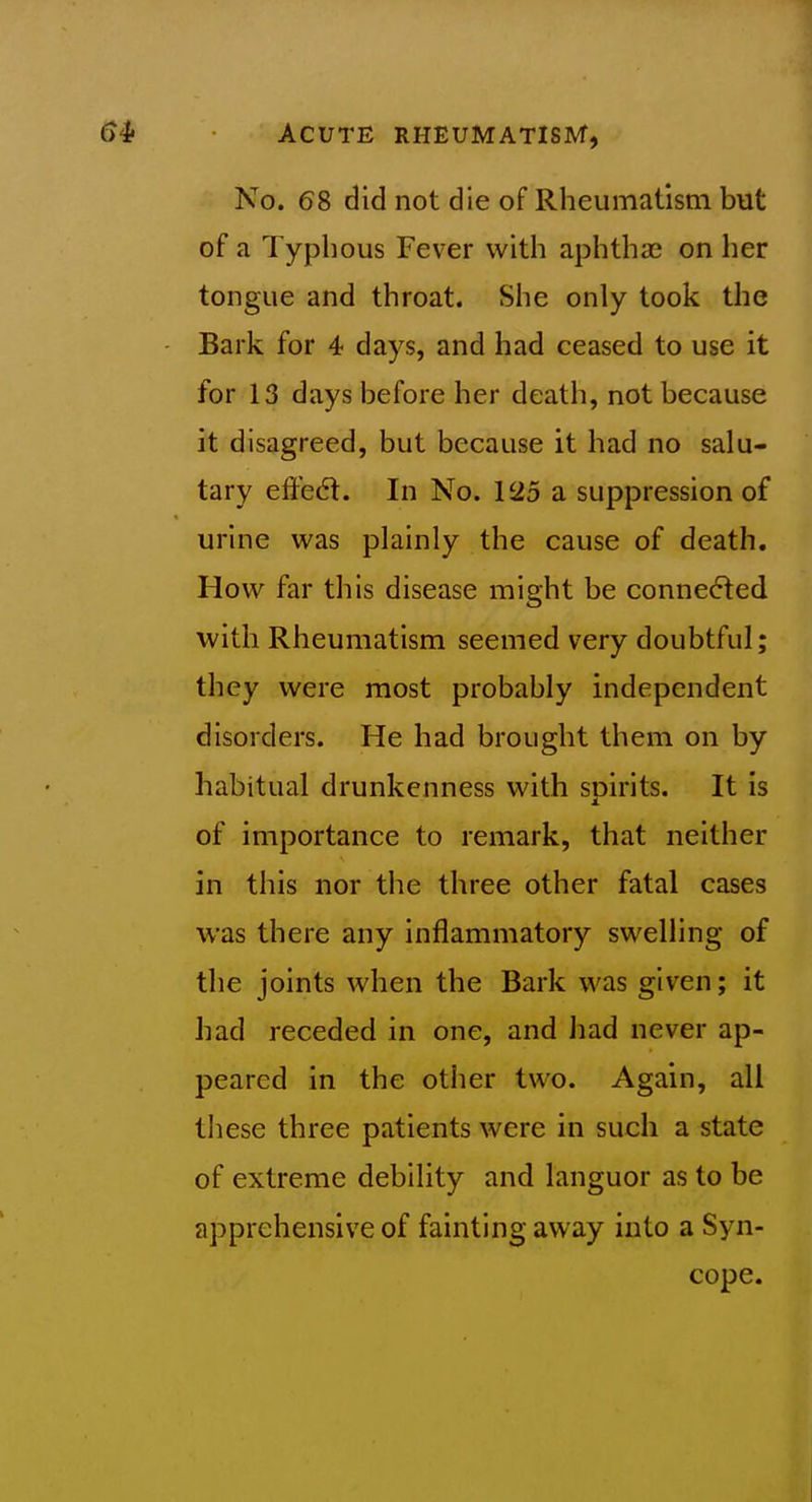 No. 68 did not die of Rheumatism but of a Typhous Fever with aphthae on her tongue and throat. She only took the Bark for 4 days, and had ceased to use it for 13 days before her death, not because it disagreed, but because it had no salu- tary effedt. In No. 125 a suppression of urine was plainly the cause of death. How far this disease might be connected with Rheumatism seemed very doubtful; they were most probably independent disorders. He had brought them on by habitual drunkenness with spirits. It is of importance to remark, that neither in this nor the three other fatal cases was there any inflammatory swelling of the joints when the Bark was given; it had receded in one, and iiad never ap- peared in the other two. Again, all these three patients were in such a state of extreme debility and languor as to be apprehensive of fainting away into a Syn- cope.