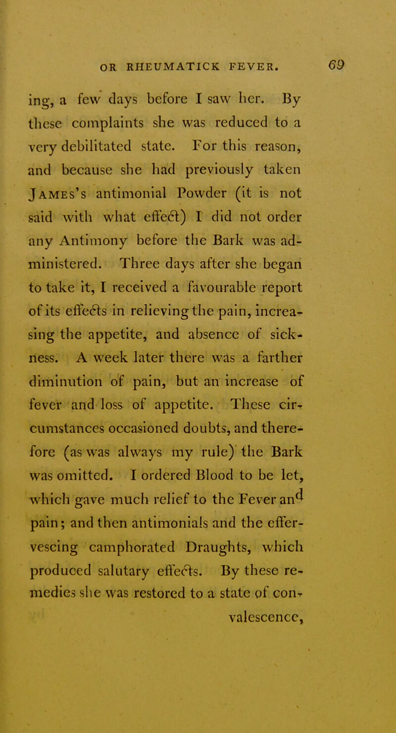 ing, a few days before I saw her. By these complaints she was reduced to a very debilitated state. For this reason, and because she had previously taken James's antimonial Powder (it is not said with what efte6l) I did not order any Antimony before the Bark was ad- ministered. Three days after she began to take it, I received a favourable report of its effects in relieving the pain, increa-^ sing the appetite, and absence of sick- ness. A week later there was a farther diminution of pain, but an increase of fever and loss of appetite. These cirT cumstances occasioned doubts, and there- fore (as was always my rule) the Bark was omitted. I ordered Blood to be let, which gave much relief to the Fever an^ pain; and then antimonials and the effer- vescing camphorated Draughts, which produced salutary effe(!^s. By these re- medies she was restored to a state of con^ valescence.