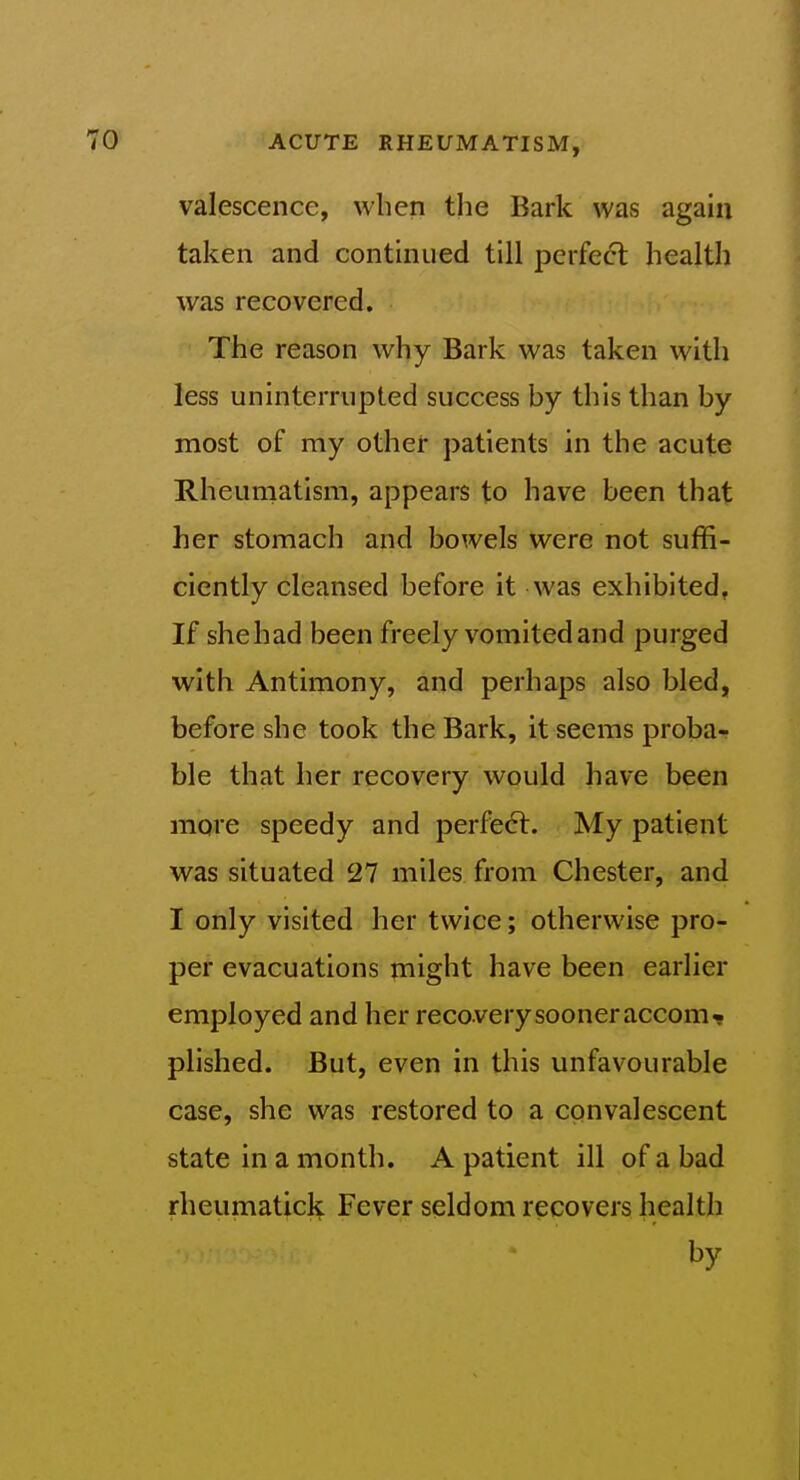 valescencc, when the Bark was again taken and conthiued till perfect health was recovered. The reason why Bark was taken with less uninterrupted success by this than by most of my other patients in the acute Rheumatism, appears to have been that her stomach and bowels were not suffi- ciently cleansed before it was exhibited, If shehad been freely vomited and purged with Antimony, and perhaps also bled, before she took the Bark, it seems proba- ble that her recovery would have been more speedy and perfe6t. My patient was situated 27 miles from Chester, and I only visited her twice; otherwise pro- per evacuations might have been earlier employed and her reco very sooner accom* plished. But, even in this unfavourable case, she was restored to a convalescent state in a month. A patient ill of a bad rheumatick Fever seldom recovers health by