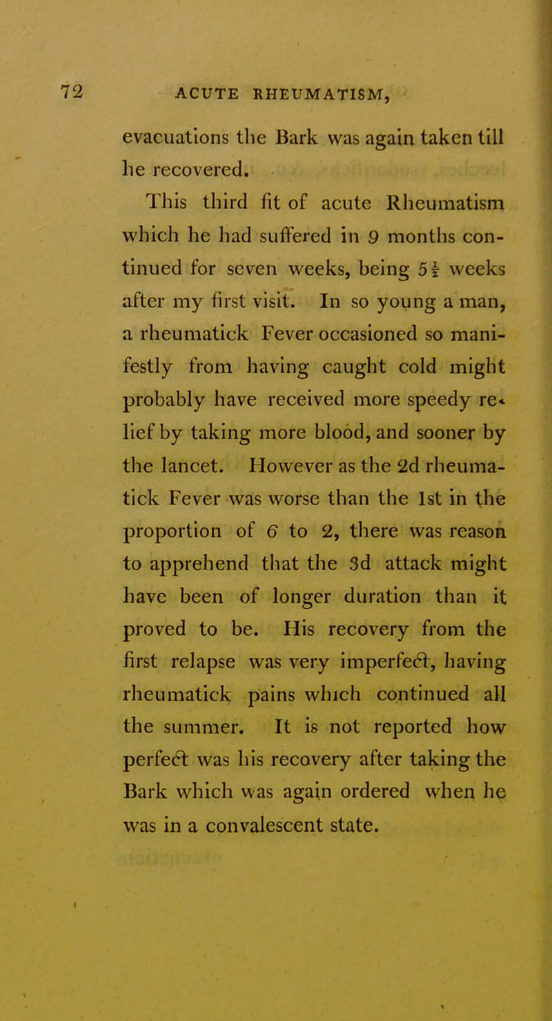 evacuations the Bark was again taken till he recovered. This third fit of acute Rheumatism which he had suffered in 9 months con- tinued for seven weeks, being 51 weeks after my first visit. In so young a man, a rheumatick Fever occasioned so mani- festly from having caught cold might probably have received more speedy re< lief by taking more blood, and sooner by the lancet. However as the 2d rheuma- tick Fever was worse than the 1st in the proportion of 6 to 2, there was reason to apprehend tliat the 3d attack might have been of longer duration than it proved to be. His recovery from the first relapse was very imperfedl, having rheumatick pains which continued all the summer. It is not reported how perfed: was his recovery after taking the Bark which was again ordered when he was in a convalescent state.