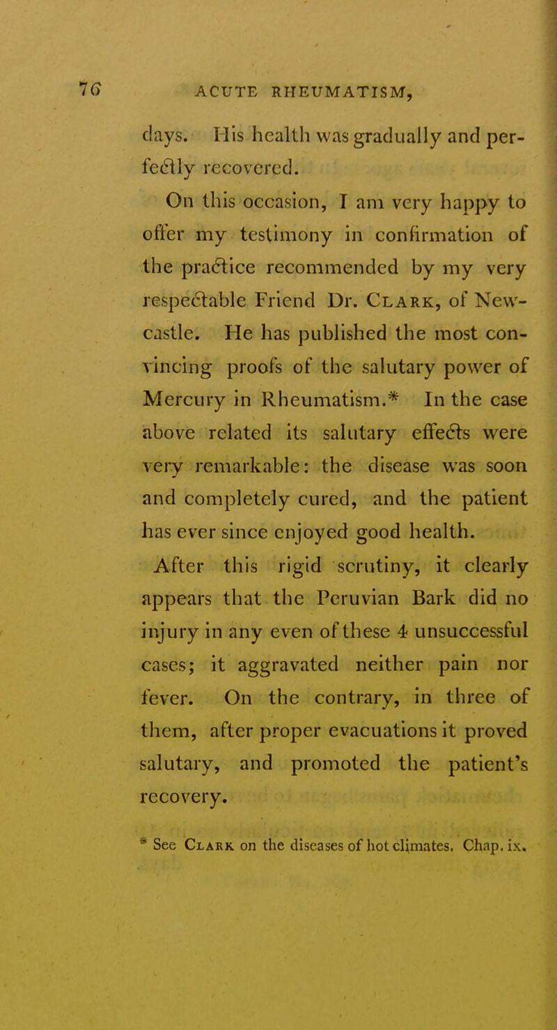 days. His health was gradually and per- fectly recovered. On this occasion, I am very happy to offer my testimony in conhrmation of the pra(5lice recommended by my very respe6table Friend Dr. Clark, of New- castle. He has published the most con- vincing proofs of the sakitary power of Mercury in Rheumatism.* In the case above related its salutary efFe6fs were veiy remarkable: the disease was soon and completely cured, and the patient has ever since enjoyed good health. After this rigid scrutiny, it clearly appears that the Peruvian Bark did no injury in any even of these 4 unsuccessful cases; it aggravated neither pain nor fever. On the contrary, in three of them, after proper evacuations it proved salutary, and promoted the patient's recovery. * See Clakk on the diseases of hot climates. Chap.ix.