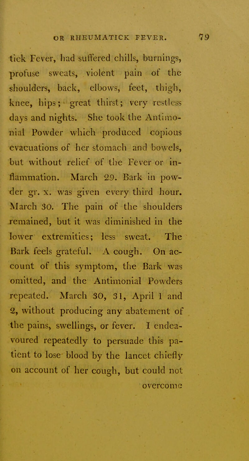 tick Fever, liad suffered chills, burnings, profuse sweats, violent pain of the shoulders, back, elbows, feet, thigh, knee, hips; - great thirst; very restless days and nights. She took the Antimo- nial Powder which produced copious evacuations of her stomach and bowels, but without relief of the Fever or in- flammation. March 29. Bark In pow- der gr. X. was given every third hour. March 30. The pain of the shoulders remained, but it was diminished in the lower extremities; less sweat. The Bark feels grateful. A cough. On ac- count of this symptom, the Bark was omitted, and the Antimonlal Powders repeated. March 30, 31, April 1 and 2, without producing any abatement of the pains, swellings, or fever. I endea- voured repeatedly to persuade this pa- tient to lose blood by the lancet chiefly on account of her cough, but could not overcome