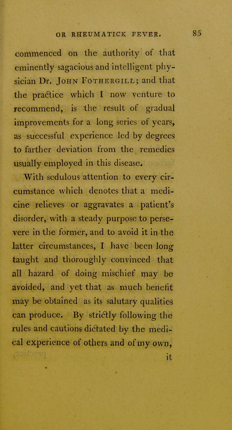 commenced on the authority of that eminently sagacious and intelligent phy- sician Dr. John Fothergill; and that the pra6lice which I now venture to recommend, is the result of gradual improvements for a long series of years, as successful experience led by degrees to farther deviation from the remedies usually employed in this disease. With sedulous attention to every cir- cumstance which denotes that a medi- cine relieves or aggravates a patient's disorder, with a steady purpose to perse- vere in the former, and to avoid it in the latter circumstances, I have been long taught and thoroughly convinced that all hazard of doing mischief may be avoided, and yet that as much benefit may be obtained as its salutary qualities can produce. By strictly following the rules and cautions did:ated by the medi- cal experience of others and of my own, it