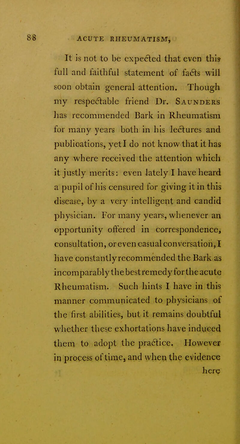 It is not to be expedled that even thi? full and faithful statement of fa6ts will soon obtain general attention. Though my respe(5lable friend Dr. Saunders has recommended Bark in Rheumatism for many years both in his lectures and publications, yet I do not know that it has any where received the attention which it justly merits: even lately I have heard a pupil of his censured for giving it in this disease, by a very intelligent and candid physician. For many years, whenever an opportunity offered in correspondence, consultation, or even casual conversation, I have constantlyrecommended the Bark as incomparably the best remedy for the acute Rheumatism. Such hints I have in this manner communicated to physicians of the first abilities, but it remains doubtful whether these exhortations have induced them to adopt the pradice. However in process of time, and when the evidence licrp