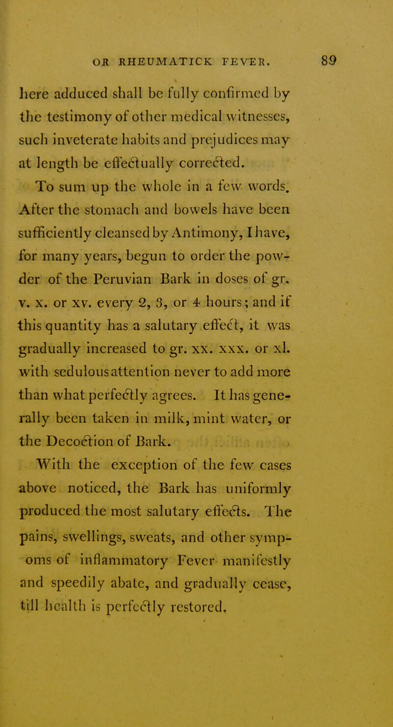 here adduced shall be fully confirmed by the testimony of other medical witnesses, such inveterate habits and prejudices may at length be efl'edually corredted. To sum up the whole in a few words. After the stomach and bowels have been sufficiently cleansed by Antimony, I have, for many years, begun to order the pow- der of the Peruvian Bark in doses of gr, V. X. or XV. every 2, 3, or 4 hours; and if this quantity has a salutary efFec% it was gradually increased to gr. xx. xxx. or xl. with sedulous attention never to add more than what perfe6tly agrees. It has gene- rally been taken in milk, mint water, or the Decoction of Bark. AVith the exception of the few cases above noticed, the Bark has uniformly produced the most salutary effects. The pains, swellings, sweats, and other symp- oms of inflammatory Fever manifestly and speedily abate, and gradually cease, till health is perfectly restored. r