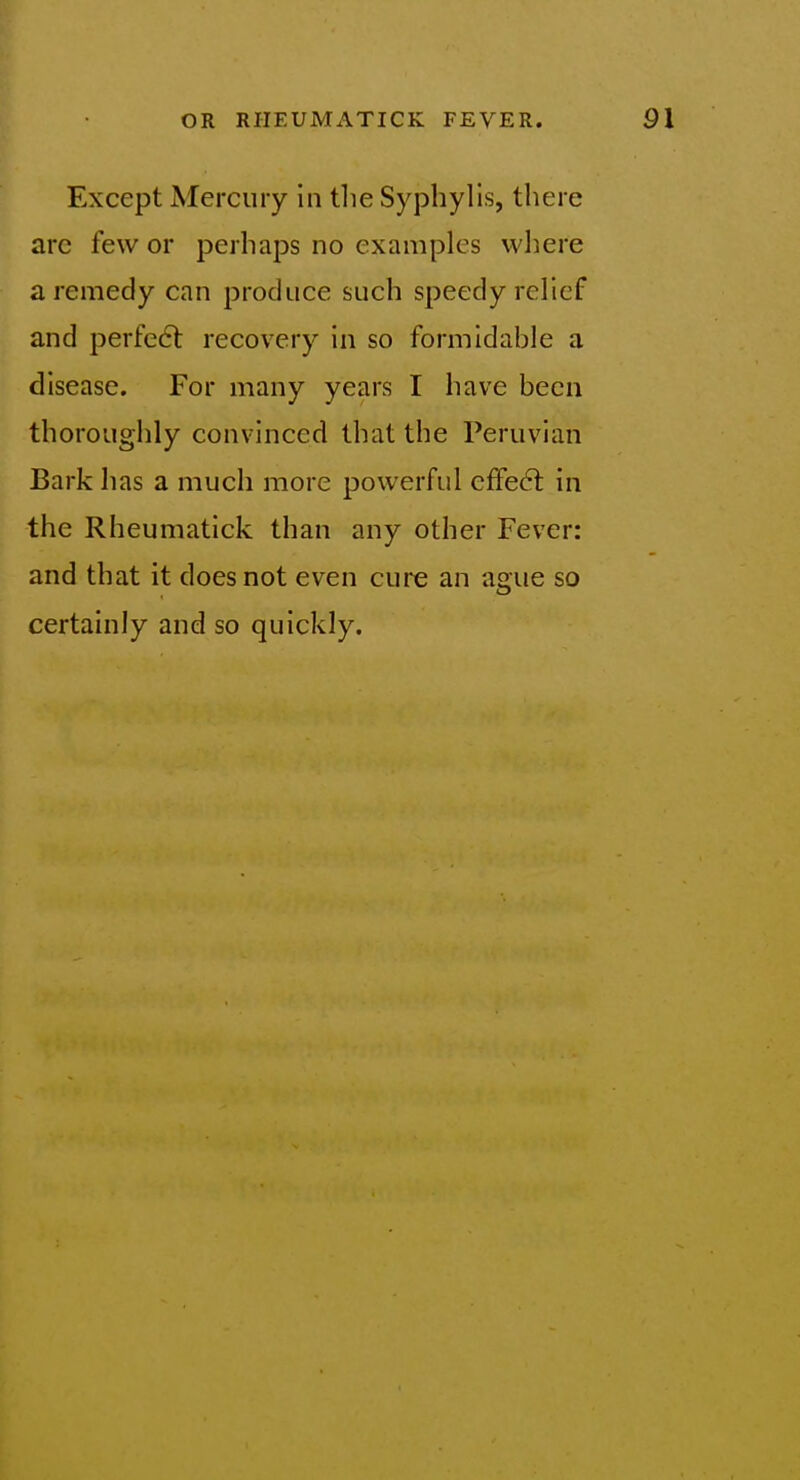 Except Mercury in tlie Syphylis, there arc few or perhaps no examples where a remedy can produce such speedy relief and perfedl recovery in so formidahle a disease. For many years I have been thoroughly convinced that the Peruvian Bark has a much more powerful effect in the Rheumatick than any other Fever: and that it does not even cure an ague so certainly and so quickly.