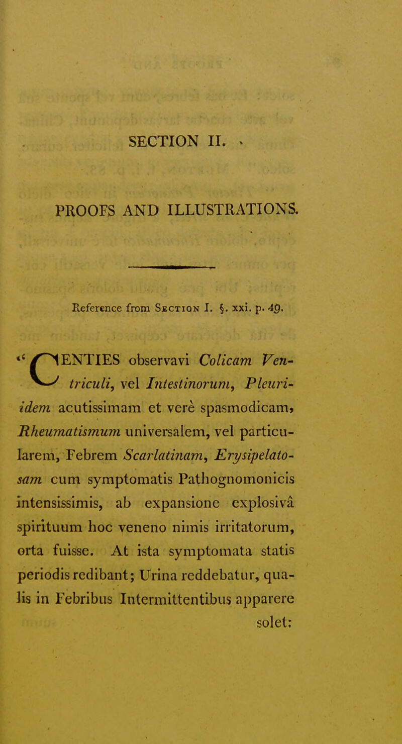 SECTION II. ^ PROOFS AND ILLUSTRATIONS. Reference from Section J. §. xxi. p. 4g. *' TWENTIES observavi Colicam Ven- triculi, vel Iniestinorum, Pleuri- idem acutissimam et vere spasmodicam* Rheumatismum imiversalem, vel particii- larem, Febrem Scarlatinam, Erysipelato- sam cum symptomatis Pathognomonicis intensissimis, ab expansione explosiva spirituum hoc veneno nimis irrltatorum, orta fuisse. At ista symptomata statis periodisredibant; Urina reddebatur, qua- lis in Febribiis Intermittentibus apparere solet: