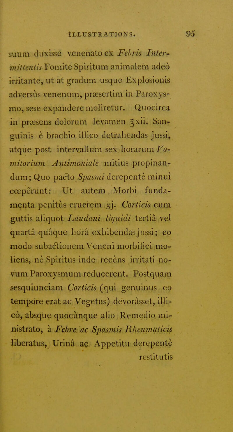 suum diixissc v.enenatoex Fehris Inter initlentis Fomlte Spiritum animalem adeo irritantc, ut at gradum usque Explosionis adversiis venenum, prajsertim In Paroxys- mo, sese expandere moliretur. Quociica in pra^sens dolorum levamen ^xli. San- guinis e brachio illico detrahendas jussi, atque post intervallum sex horarum Vo- mitorium Antimoniale mitius proplnan- dum; Quo pafto *S/M577i/derepente minui coeperunt: Ut autera Morbi funda- menta penitus eruerem gj. Coriicis cuna. guttis aliquot Laudani licjiiidi tertia vel quarta quaque hdra exhibendasjussi; eo modo suba6tionem Veneni morbifici mo- liens, ne Spiritus inde recens irritati no- vum Paroxysmum reducerent. Postquam sesqulunciam Corticis (qui genuinus co tempore erat ac Vegetus) devoiasset, illi- co, absque quocunque alio Remedio nii- nistrato, a Febre ac Spasmis Rheiwiaticis liberatus, Urina ac Appetitu dcrcpente restitutis