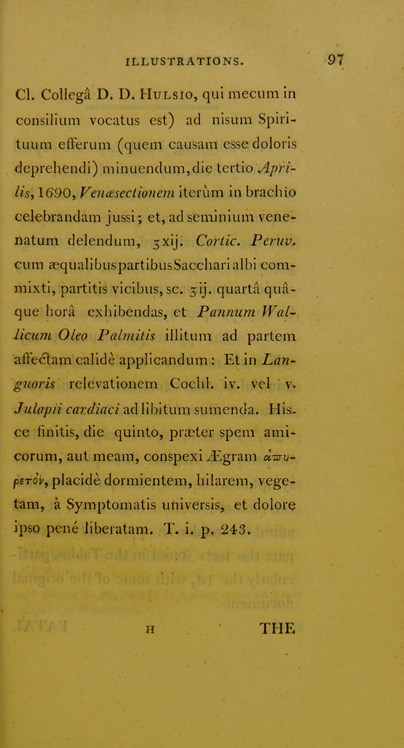 CI. Collcga D. D. HuLsio, qui mecum in consilium vocatus est) ad nisum Spiri- luum efVerum (quern causam essedoloris deprehendi) minuendum,die tertio Apri- lis, 1690, VeiKesectionem iterum in brachio celebrandam jussi; et, ad seminiuni vene- natum delendum, 5xij. Cortic. Peniv. cum cequalibuspartibusSaccharialbi com- mixti, partitrs vicibus, sc. sij. quarta qua- que bora exhibendas, et Pannum Wal- licum Oleo Pabnitis illitum ad partem afi'e(?tam calide applicandum: Et in Lari' guoris relevationem Cocbl. iv. vel v. Julapii cardiaci ad libitum sumenda. His. ce finitis, die quinto, prseter spem ami- corum, aut meam, conspexi iEgram aVu- pBTQv, placide dormientem, hilarem, vege-^ tarn, a Symptomatis universis, et dolore ipso pene Jiberatam. T. i. p, 243. H THE