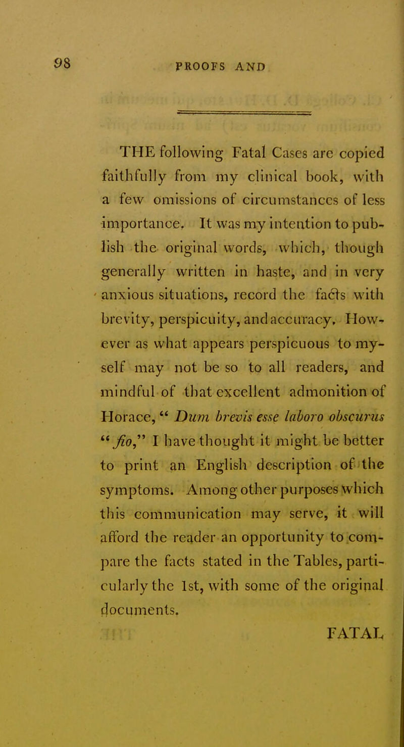 THE following Fatal Cases are copied faithfully from my clinical book, with a few omissions of circumstances of less importance. It was my intention to pub- lish the original words, which, though generally written in haste, and in very ' anxious situations, record the facts with brevity, perspicuity, and accuracy, How-^ ever as what appears perspicuous to my- self may not be so to all readers, and mindful of that excellent admonition of Horace,  Dum brevis esse laboro obsciirus Jio,^' I have thought it might be better to print an English description of the symptoms. Among other purposes which this communication may serve, it will afford the reader an opportunity to com- pare the facts stated in the Tables, parti- cularly the 1st, with some of the original documents. FATAL