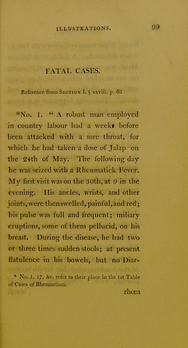 FATAL CASES. Reference from Section I. § xxviil. p. 62 *No. 1. A robust man employed in country labour had a weekl before been attacked with a sore throat, for which he had taken a dose of Jalap on the 24th of May. The following day he was seized with a Rhcumatick Fever. My first visit was on the 30th, at 9 in the evening. His ancles, wrists, and other joints, were then swelled, painful, and red; his pulse was full and frequent; miliary eruptions, some of them pellucid, on his breast. During the disease, he had two or three times sudden stools; at present flatulence in his bowels, but no Diar- * No. 1,17, Src. refer to tlieir place in tlie Jst Table of Cases of Rheuraatisra. rhoea