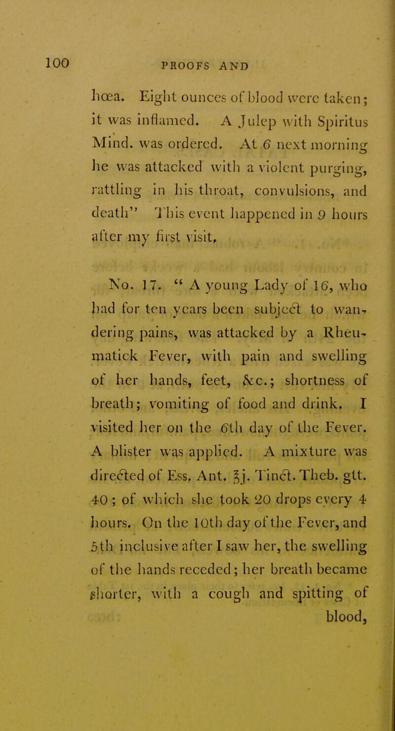 lioea. Eight ounces of blood were taken; it was inflamed. A Julep with Spiritus Mind, was ordered. At 6 next morninir lie was attacked with a violent purging, rattling in his throat, convulsions, and death This event happened in 9 hours after my first visit. No. 17. A young Lady of 16, who had for ten years been subject to wan- dering pains, was attacked by a Rheu- matick Fever, with pain and swelling of her hands, feet, &c.; shortness of breath; vomiting of food and drink, I visited her on the (5th day of the Fever. A blister was applied. A mixture was directed of Ess, Ant. Ij. Tincl.Theb. gtt. 40 ; of which she took 20 drops every 4 Jiours. On the 10th day of the Fever, and 5th inclusive after I saw her, the swelling of the hands receded; her breath became isborter, with a cough and spitting of blood,