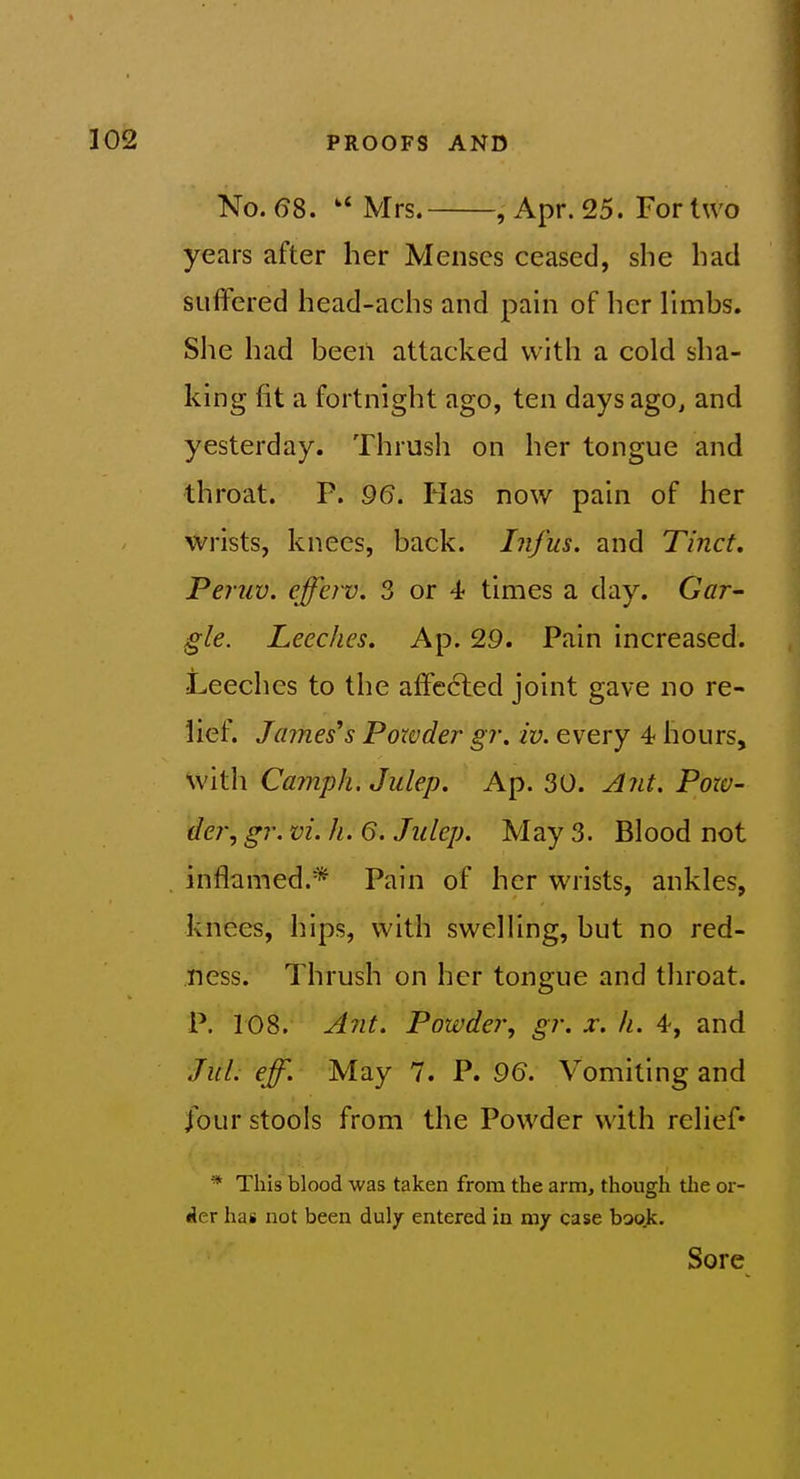 No. 68. Mrs. , Apr. 25. For two years after her Menses ceased, she had suifered head-achs and pain of her limbs. She had been attacked with a cold sha- king fit a fortnight ago, ten days ago, and yesterday. Thrush on her tongue and throat. P. 96. Has now pain of her wrists, knees, back. Infus. and Ti'nct, Peruv. cfferv. 3 or 4 times a day. Gat- gle. Leeches. Ap. 29. Pain increased. Leeches to the afFe6led joint gave no re- lief. James's Powder gr. iv. every 4 hours, with Camph. Julep. Ap. 30. j^?it. Pow- der, gr. vi. h. 6. Jiilep. May 3. Blood not inflamed.* Pain of her wrists, ankles, knees, hips, with swelling, but no red- ness. Thrush on her tongue and tlu^oat. P. 108. Ant. Powder, gr. x. h. 4, and JuL eff. May 7. P. 9(5. Vomiting and four stools from the Powder with relief* * This blood was taken from the arm, though tlie or- der has not been duly entered in my case boo.k. Sore