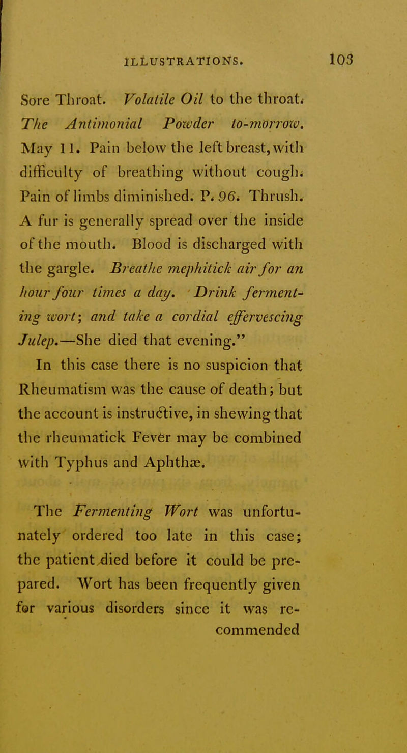 Sore Throat. Volatile Oil to the throat. The Antimonial Powder io-morrow. May 11. Paul below the left breast, Avith difficulty of breathing without cough; Pain of Hmbs diminished. Vi96i Thrush. A fur is generally spread over the inside of the mouth. Blood is discharged with the gargle. Breatlie mephitick air for an hour four times a dai/. Drink ferment-^ ing zvort; and take a cordial effervescing Julep.—She died that evening. In this case there is no suspicion that Rheumatism was the cause of death j but the account is instructive, in shewing that the rheumatick Fev6r may be combined with Typhus and Aphthae. The Fermenting JVoj't was unfortu- nately ordered too late in this case; the patient died before it could be pre- pared. Wort has been frequently given for various disorders since it was re- commended