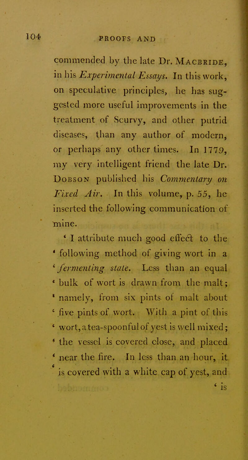 commended by tlie late Dr. Macbride, in his Experimental Essays. In this work, on speculative principles, he has sug- gested more useful improvements in the treatment of Scurvy, and other putrid diseases, than any author of modern, or perhaps any other times. In 1779, my very intelligent friend the late Dr. DoBSON published his Commentary on Fixed Air. In this volume, p. 55, he inserted the following communication of mine. * I attribute much good effect to the * following method of giving wort in a ^fermenting stale. Less than an equal * bulk of wort is drawn from the malt; ' namely, from six pints, of malt about ' five pints of wort. With a pint of this ' wort, a tea-spoonful of yest is well mixed; * the vessel is covered close, and placed * near the fire. In less than an hour, it is covered with a white cap of yest, and * is