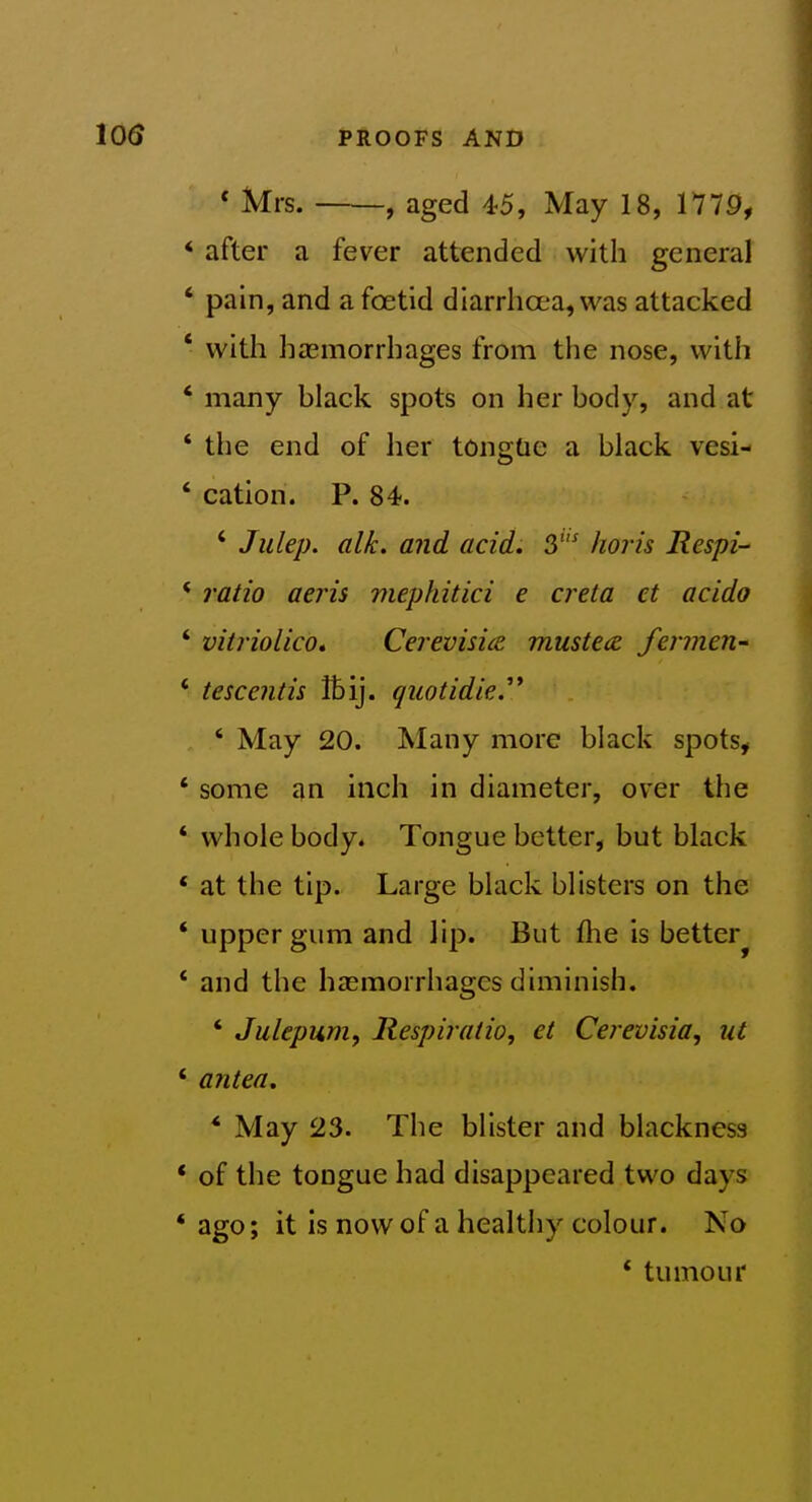 * Mrs. , aged 45, May 18, 1779, * after a fever attended with general ' pain, and a foetid diarrhoea, was attacked * with haemorrhages from the nose, with * many hlack spots on her body, and at ' the end of her tongUe a black vesi- ' cation. P. 84. ' Julep, alk. and acid, 3^ horis Respi * ratio aeris viephitici e creta et acido ' vitriolico* Cerevisicc mustecz fermen- ' tescends Ibij. quotidie.''* ' May 20. Many more black spots, * some an inch in diameter, over the * whole body. Tongue better, but black * at the tip. Large black blisters on the ' upper gum and lip. But fhe is better^ * and the haemorrhages diminish. * Julepum, Respiratio, et Cerevisia, ut * antea, *■ May 23. The blister and blackness * of the tongue had disappeared two days * ago; it Is now of a healthy colour. No * tumour