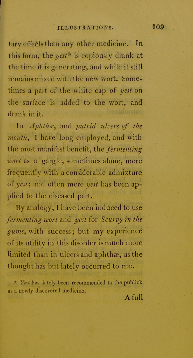 tary efTe^ts than any other medidne. In this form, the yest^ is copiously drank at tlie time it is generating, and while it still remains mixed with the new wort. Some- limes a part of the vvliitc cap of yest on the surface is added to the wort, and drank in it. In Aphtluc, and putrid ulcers of the mouth, 1 have long employed, and with the most manifest hcnefit, the fermenting wort as a gargle, sometimes alone, more frequently with a considerable admixture o( T/cst; and often mere yest has been ap- plied to the diseased part. By analogy, I have been induced to use fer?nenting wort and yest for Scurvy in the gums, with success; but my experience of its utility in this disorder is much more limited than in ulcers and aphthae, as the thought has but lately occurred to me. * Yest has lately been recommended to tlie publick as a newly discovered medicine. A full