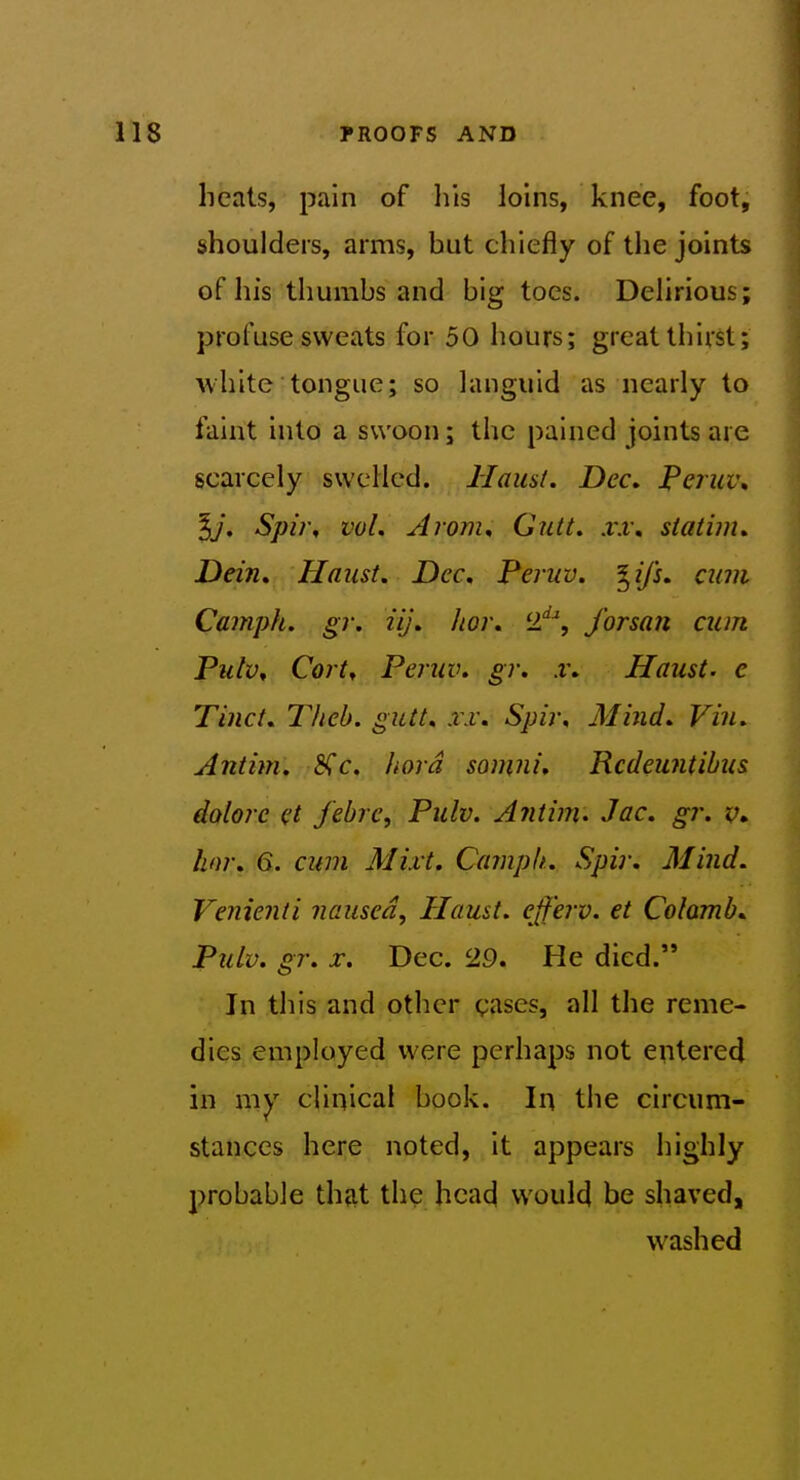 heals, pain of his loins, knee, foot, shoulders, arms, but chiefly of the joints of his thumbs and big toes. Dehrious; profuse sweats for 50 hours; great thirst; white tongue; so languid as nearly to faint into a swoon; the pained joints are scarcely swelled. Hausi. Dec. JPeruv, Spi}\ vol. Arom^ Gutt. xx\ statim. Dein. Haust, Dec, Peruv. ^ifs. cum Camph. gr. iij. hoj\ 2''^, forsan cum Piitv, Cort^ Peruv. gr, x. Haust. e Tinct. Thcb. gutt. xx. Spir, Mind. Vin. Antim. &^c. hord somni. Rcdeuntibus dolorc et febrc, Pulv. Antim' Jac, gr. hnr. 6. cum Mixt. Camph. Spiv. Mind. Venienti nausea, Haust. efferv. et Colamb, Pulv. gr. X. Dec. '29. He died. In this and other gases, all the reme- dies employed were perhaps not entered in my clinical book. In the circum- stances here noted, it appears highly probable that the head would be shaved, washed