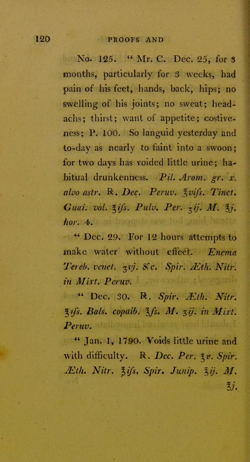 No. 125.  Mr. C. Dec. 25, for 3 months, particularly for 3 weeks, had pain of his feet, hands, back, hips; no swelling of his joints; no sweat; head- achs; thirst; want of appetite; costive- ness; P. 100. So languid yesterday and to-day as nearly to faint into a swoon; for two days has voided little urine; ha- bitual drunkenness. PiL Arom. gr. x. alvo astr. R. Dec. Peniv. %vifs. Tinct, Glial, vol. ^ifs. Pulv. Per. ■^ij. M. %j. hor. 4}. *' Dec. 29. For 12 hours attempts to make water without effect. Enema Terel). venet. ^vj. 8Cc. Spir. Mth. Nitr. in Mixt. Peruv.  Dec. 30. R. Spir, jEtk. Nitr. ^ ifs. Bais. copaib. %fs, AI. 3 ij. in Mixt. Peruv.  Jan. 1, 1790. Voids little urine and with difficulty. R. Dec. Per. Spir. JEtlu Nitr. ^ifs, Spir, Junip. ^ij. M.