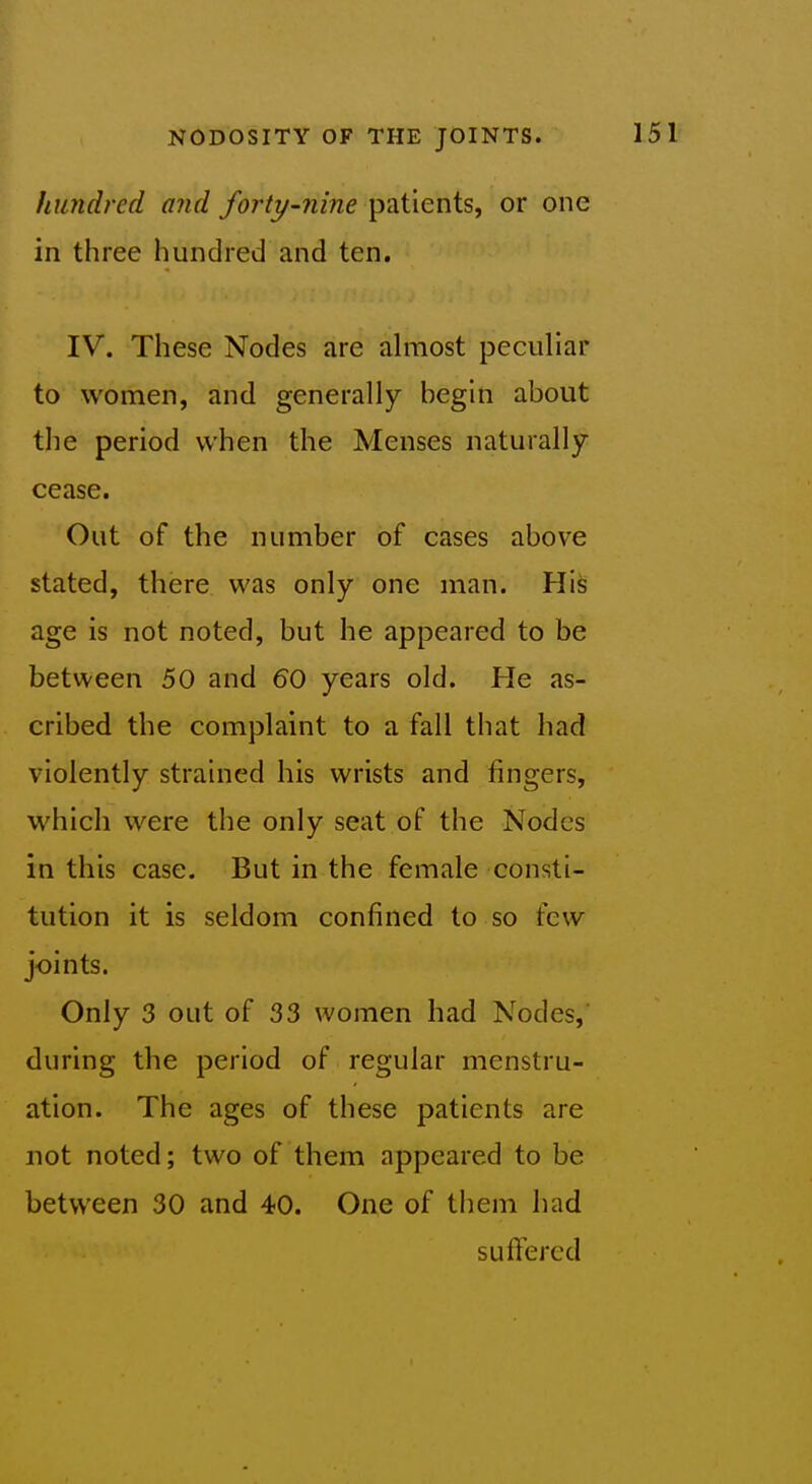 hundred and forty-nine patients, or one in three hundred and ten. IV. These Nodes are almost peculiar to women, and generally begin about the period when the Menses naturally cease. Out of the number of cases above stated, there was only one man. His age is not noted, but he appeared to be between 50 and 60 years old. He as- cribed the complaint to a fall that had violently strained his wrists and fingers, which were the only seat of the Nodes in this case. But in the female consti- tution it is seldom confined to so few joints. Only 3 out of 33 women had Nodes, during the period of regular menstru- ation. The ages of these patients are not noted; two of them appeared to be between 30 and 40. One of them had suffered