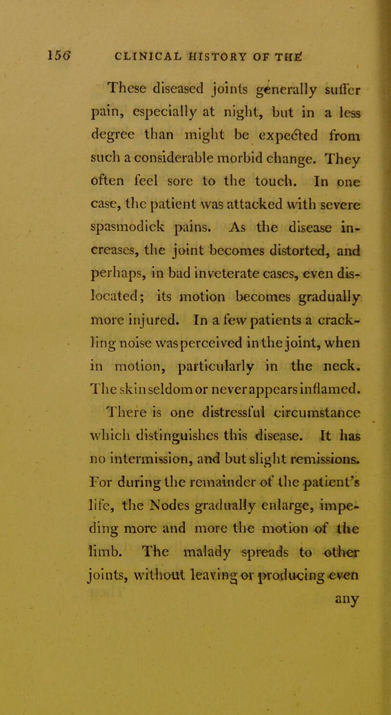 These diseased joints generally sutler pain, especially at night, but in a less degree than might be expedled from such a considerable morbid change. They often feel sore to the touch. In one case, the patient was attacked with severe spasmodick pains. As the disease in- creases, the joint becomes distorted, and perhaps, in bad inveterate cases, even dis- located; its motion becomes gradually more injured. In a few patients a crack- ling noise was perceived in the joint, when in motion, particularly in the neck. The skinseldomor neverappears inflamed. There is one distressful circumstance which distinguishes this disease. It has no intermission, and but slight remissions. For during the remainder of the patient's life, the Nodes gradually enlarge, im{)e- ding more and more the motion of the limb. The malady spreads to other joints, without leaving or ^woducing even any