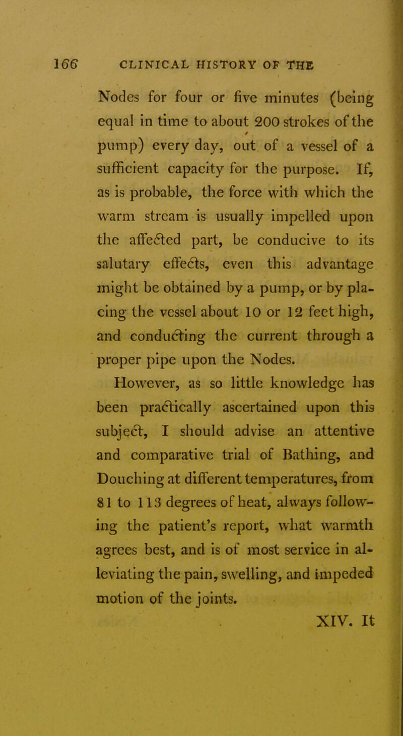 Nodes for four or five minutes (being equal in time to about 200 strokes of the pump) every day, out of a vessel of a sufficient capacity for the purpose. If, as is probable, the force with which the warm stream is usually impelled upon the affected part, be conducive to its salutary effects, even this advantage might be obtained by a pump, or by pla- cing the vessel about 10 or 12 feet high, and condu6ting the current through a proper pipe upon the Nodes. However, as so little knowledge has been pra<5tically ascertained upon this subje6t, I should advise an attentive and comparative trial of Bathing, and Douching at different temperatures, from 81 to 113 degrees of heat, always follow- ing the patient's rej^ort, what warmth agrees best, and is of most service in al- leviating the pain, swelling, and impeded motion of the joints. XIV. It