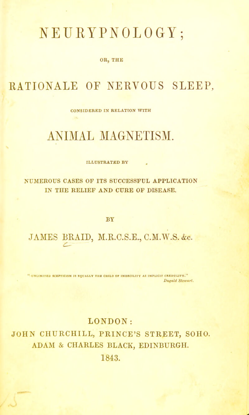 OR, THE RATIONALE OF NERVOUS SLEEP, CONSIDERED IN RELATION WITH ANIMAL MAGNETISM. ILLUSTRATED BY NUMEROUS CASES OF ITS SUCCESSFUL APPLICATION IN THE RELIEF AND CURE OF DISEASE. Br JAMES BRAID, M.R.C.S.E., C.M.W.S. &c. ' CNLIMITKU SCEPTICISM IS EQUALLY TlIK CHILD OT IMBECILITY AB IMTLICIT CKEDtlLITY. Dugald Slcu'itri, LONDON: JOHN CHURCHILL, PRINCE'S STREET, SOHO. ADAM & CHARLES BLACK, EDINBURGH. 1843.