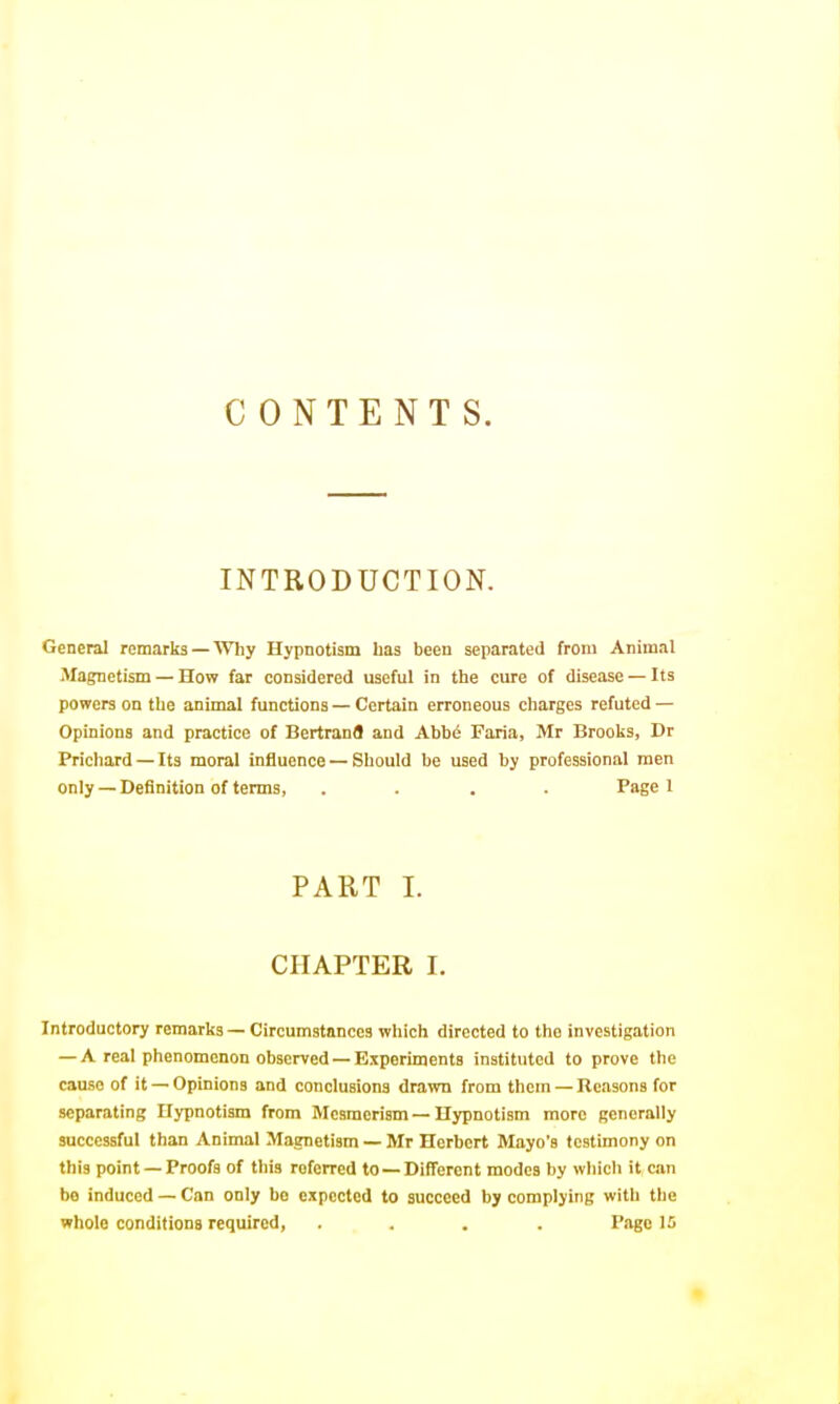 CONTENTS. INTRODUCTION. General remarks—Why Hypnotism has been separated from Animal Magnetism — How far considered useful in the cure of disease — Its powers on the animal functions — Certain erroneous charges refuted — Opinions and practice of Bertrand and Ahhi Faria, Mr Brooks, Dr Prichard — Its moral influence — Should be used by professional men only — Definition of terms, .... Page 1 PART 1. CHAPTER I. Introductory remarks — Circumstances which directed to the investigation — A real phenomenon observed — Experiments instituted to prove the cause of it — Opinions and conclusions drawn from them — Reasons for separating Hypnotism from Mesmerism — Hypnotism more generally successful than Animal Magnetism — Mr Herbert Mayo's testimony on this point —Proofs of this referred to —Different modes by which it am bo induced — Can only be expected to succeed by complying with the whole conditions required, .... Page IS