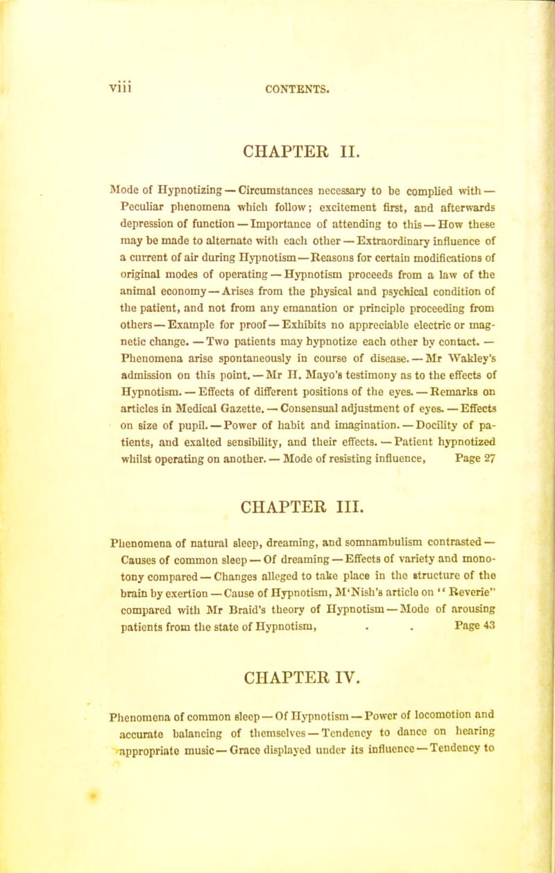 CHAPTER II. Mode of Hypnotizing — Circumstances necessary to be complied with — Peculiar phenomena which follow; excitement first, and afterwards depression of function — Importance of attending to this — How these may be made to alternate with each other — Extraordinary influence of a current of air during Hypnotism—Reasons for certain modifications of original modes of operating — Hypnotism proceeds from a law of the animal economy — Arises from the physical and psychical condition of the patient, and not from any emanation or principle proceeding from others—Example for proof — Exhibits no appreciable electric or mag- netic change. — Two patients may hypnotize each other by contact. — Phenomena arise spontaneously in course of disease. — Mr Wakley's admission on this point. — Mr H. Mayo'a testimony as to the effects of Hypnotism. — Effects of different positions of the eyes. — Remarks on articles in Medical Gazette. — Consensual adjustment of eyes Effects on size of pupil. — Power of habit and imagination. —DociUty of pa- tients, and exalted sensibility, and their effects. — Patient hypnotized whilst operating on another. — Mode of resisting influence. Page 27 CHAPTER III. Phenomena of natural sleep, dreaming, and somnambulism contrasted — Causes of common sleep — Of dreaming — Effects of variety and mono- tony compared — Changes alleged to false place in the itructure of the brain by exertion — Cause of Hypnotism, M'Nish's article on ' • Reverie compared with Mr Braid's theory of Hypnotism — Mode of arousing patients from the state of Hypnotism, . . Page 43 CHAPTER IV. Phenomena of common sleep —Of Hypnotism —Power of locomotion and accurate balancing of themselves —Tendency to dance on hearing •appropriate music—Grace displayed under its influence —Tendency to