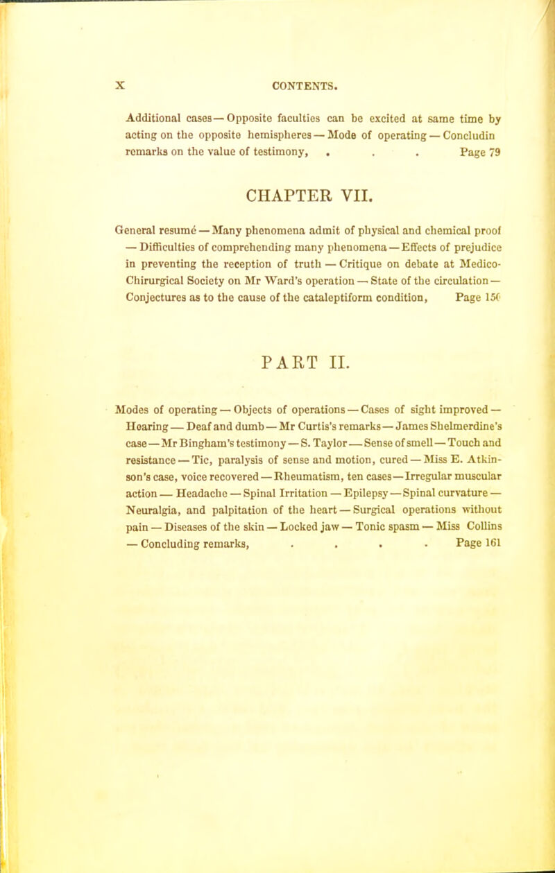 Additional cases—Opposite faculties can be excited at same time by acting on the opposite hemisplieres — Mode of operating — Concludin remarks on the value of testimony, , . . Page 79 CHAPTER VII. General resume — Many phenomena admit of physical and chemical proof — Difficulties of comprehending many phenomena—EfTects of prejudice in preventing the reception of truth — Critique on debate at Medico- Chirurgical Society on Mr Ward's operation — State of the circulation — Conjectures as to the cause of the cataleptiform condition, Page 15( PART II. Modes of operating — Objects of operations — Cases of sight improved — Hearing — Deaf and dumb — Mr Curtis's remarks—James Shelmerdine's case—Mr Bingham's testimony—S. Taylor—Sense of smell—Touch and resistance — Tic, paralysis of sense and motion, cured —Miss E. Atkin- son's case, voice recovered — Rheumatism, ten cases—Irregular muscular action — Headache — Spinal Irritation — Epilepsy — Spinal curvature — Neuralgia, and palpitation of the heart — Surgical operations without pain — Diseases of the skin — Locked jaw — Tonic spasm — Miss Collins — Concluding remarks, .... Page 161